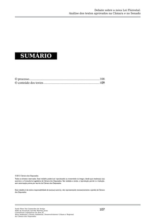 Debate sobre a nova Lei Florestal:
                                                                        Análise dos textos aprovados na Câmara e no Senado




       SUMÁRIO



O processo..........................................................................................108
O conteúdo dos textos........................................................................109




©2012 Câmara dos Deputados.
Todos os direitos reservados. Este trabalho poderá ser reproduzido ou transmitido na íntegra, desde que citados(as) o(a)
autor(a) e a Consultoria Legislativa da Câmara dos Deputados. São vedadas a venda, a reprodução parcial e a tradução,
sem autorização prévia por escrito da Câmara dos Deputados.


Este trabalho é de inteira responsabilidade de seu(sua) autor(a), não representando necessariamente a opinião da Câmara
dos Deputados.




Suely Mara Vaz Guimarães de Araújo
Ilídia da Ascenção Garrido Martins Juras                                                                         107
Consultoras Legislativas da Área XI
Meio Ambiente e Direito Ambiental, Desenvolvimento Urbano e Regional
da Câmara dos Deputados
 