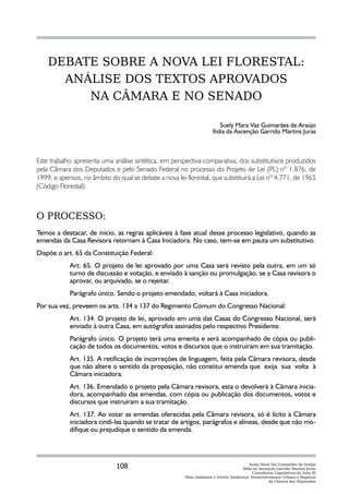 DEBATE SOBRE A NOVA LEI FLORESTAL:
      ANÁLISE DOS TEXTOS APROVADOS
         NA CÂMARA E NO SENADO

                                                                          Suely Mara Vaz Guimarães de Araújo
                                                                      Ilidia da Ascenção Garrido Martins Juras



Este trabalho apresenta uma análise sintética, em perspectiva comparativa, dos substitutivos produzidos
pela Câmara dos Deputados e pelo Senado Federal no processo do Projeto de Lei (PL) nº 1.876, de
1999, e apensos, no âmbito do qual se debate a nova lei florestal, que substituirá a Lei nº 4.771, de 1965
(Código Florestal).



O PROCESSO:
Temos a destacar, de início, as regras aplicáveis à fase atual desse processo legislativo, quando as
emendas da Casa Revisora retornam à Casa Iniciadora. No caso, tem-se em pauta um substitutivo.
Dispõe o art. 65 da Constituição Federal:
            Art. 65. O projeto de lei aprovado por uma Casa será revisto pela outra, em um só
            turno de discussão e votação, e enviado à sanção ou promulgação, se a Casa revisora o
            aprovar, ou arquivado, se o rejeitar.
            Parágrafo único. Sendo o projeto emendado, voltará à Casa iniciadora.
Por sua vez, preveem os arts. 134 a 137 do Regimento Comum do Congresso Nacional:
            Art. 134. O projeto de lei, aprovado em uma das Casas do Congresso Nacional, será
            enviado à outra Casa, em autógrafos assinados pelo respectivo Presidente.
            Parágrafo único. O projeto terá uma ementa e será acompanhado de cópia ou publi-
            cação de todos os documentos, votos e discursos que o instruíram em sua tramitação.
            Art. 135. A retificação de incorreções de linguagem, feita pela Câmara revisora, desde
            que não altere o sentido da proposição, não constitui emenda que exija sua volta à
            Câmara iniciadora.
            Art. 136. Emendado o projeto pela Câmara revisora, esta o devolverá à Câmara inicia-
            dora, acompanhado das emendas, com cópia ou publicação dos documentos, votos e
            discursos que instruíram a sua tramitação.
            Art. 137. Ao votar as emendas oferecidas pela Câmara revisora, só é lícito à Câmara
            iniciadora cindi-las quando se tratar de artigos, parágrafos e alíneas, desde que não mo-
            difique ou prejudique o sentido da emenda.




                              108                                                         Suely Mara Vaz Guimarães de Araújo
                                                                                      Ilídia da Ascenção Garrido Martins Juras
                                                                                            Consultoras Legislativas da Área XI
                                                        Meio Ambiente e Direito Ambiental, Desenvolvimento Urbano e Regional
                                                                                                     da Câmara dos Deputados
 