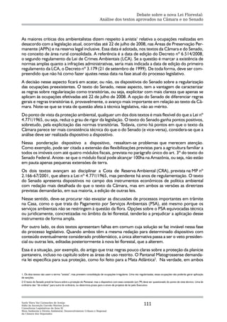 Debate sobre a nova Lei Florestal:
                                                                       Análise dos textos aprovados na Câmara e no Senado




As maiores críticas dos ambientalistas dizem respeito à anistia1 relativa a ocupações realizadas em
desacordo com a legislação atual, ocorridas até 22 de julho de 2008, nas Áreas de Preservação Per-
manente (APPs) e na reserva legal inclusive. Essa data é adotada, nos textos da Câmara e do Senado,
no conceito de área rural consolidada. A referência é a data de edição do Decreto nº 6.514/2008,
o segundo regulamento da Lei de Crimes Ambientais (LCA). Se a questão é marcar a existência de
normas amplas quanto a infrações administrativas, seria mais indicada a data de edição do primeiro
regulamento da LCA, o Decreto nº 3.179 (21 de setembro de 1999). De toda forma, deve ser com-
preendido que não há como fazer ajustes nessa data na fase atual do processo legislativo.
A decisão nesse aspecto ficará em acatar, ou não, os dispositivos do Senado sobre a regularização
das ocupações preexistentes. O texto do Senado, nesse aspecto, tem a vantagem de caracterizar
as regras sobre regularização como transitórias, ou seja, explicitar com mais clareza que apenas se
aplicam às ocupações efetivadas até 22 de julho de 2008. A opção do Senado de diferenciar regras
gerais e regras transitórias é, provavelmente, o avanço mais importante em relação ao texto da Câ-
mara. Note-se que se trata de questão afeta à técnica legislativa, não ao mérito.
Do ponto de vista da proteção ambiental, qualquer um dos dois textos é mais flexível do que a Lei nº
4.771/1965, ou seja, reduz o grau de rigor da legislação. O texto do Senado ganha pontos positivos,
sobretudo, pela explicitação das normas transitórias. Todavia, como há pontos em que o texto da
Câmara parece ter mais consistência técnica do que o do Senado (e vice-versa), considera-se que a
análise deve ser realizada dispositivo a dispositivo.
Nessa ponderação dispositivo a dispositivo, ressaltam-se problemas que merecem atenção.
Como exemplo, pode ser citada a extensão das flexibilizações previstas para a agricultura familiar a
todos os imóveis com até quatro módulos fiscais, prevista no parágrafo único do art. 3º do texto do
Senado Federal. Anote- se que o módulo fiscal pode alcançar 100ha na Amazônia, ou seja, não estão
em pauta apenas pequenas extensões de terra.
Os dois textos avançam ao disciplinar a Cota de Reserva Ambiental (CRA), prevista na MP nº
2.166-67/2001, que altera a Lei nº 4.771/1965, mas pendente há anos de regulamentação. O texto
do Senado apresenta dispositivos no campo dos instrumentos econômicos de política ambiental
com redação mais detalhada do que o texto da Câmara, mas em ambos as versões as diretrizes
previstas demandarão, em sua maioria, a edição de outras leis.
Nesse sentido, deve-se procurar não esvaziar as discussões de processos importantes em trâmite
na Casa, como o que trata do Pagamento por Serviços Ambientais (PSA), até mesmo porque os
serviços ambientais não se restringem à questão da flora. Opções sobre o PSA equivocadas técnica
ou juridicamente, concretizadas no âmbito da lei florestal, tenderão a prejudicar a aplicação desse
instrumento de forma ampla.
Por outro lado, os dois textos apresentam falhas em comum cuja solução se faz inviável nessa fase
do processo legislativo. Quando ambos têm a mesma redação para determinado dispositivo com
conteúdo eventualmente considerado problemático, a única alternativa passa a ser o veto presiden-
cial ou outras leis, editadas posteriormente à nova lei florestal, que a alterem.
Essa é a situação, por exemplo, do artigo que traz regras pouco claras sobre a proteção da planície
pantaneira, incluso no capítulo sobre as áreas de uso restrito. O Pantanal Matogrossense demanda-
ria lei específica para sua proteção, como foi feito para a Mata Atlântica2. Na verdade, em ambos


1. Os dois textos não usam o termo “anistia”, mas preveem consolidação de ocupações irregulares. Uma vez regularizadas, essas ocupações não poderão gerar aplicação
de sanções.
2 O texto do Senado prevê lei futura sobre a proteção do Pantanal, mas o dispositivo com esse conteúdo (art.79) deve ser questionado do ponto de vista técnico. Uma lei
ordinária não “dá ordens” para outra lei ordinária, ou determina prazo para o envio de projetos de lei pelo Executivo.




Suely Mara Vaz Guimarães de Araújo
Ilídia da Ascenção Garrido Martins Juras                                                                        111
Consultoras Legislativas da Área XI
Meio Ambiente e Direito Ambiental, Desenvolvimento Urbano e Regional
da Câmara dos Deputados
 
