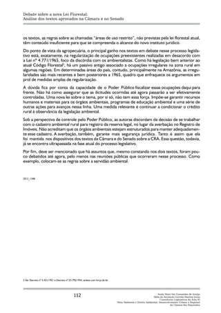 Debate sobre a nova Lei Florestal:
Análise dos textos aprovados na Câmara e no Senado




os textos, as regras sobre as chamadas “áreas de uso restrito”, não previstas pela lei florestal atual,
têm conteúdo insuficiente para que se compreenda o alcance do novo instituto jurídico.
Do ponto de vista da agropecuária, o principal ganho nos textos em debate nesse processo legisla-
tivo está, exatamente, na regularização de ocupações preexistentes realizadas em desacordo com
a Lei nº 4.771/1965, foco da discórdia com os ambientalistas. Como há legislação bem anterior ao
atual Código Florestal3, há um passivo antigo associado a ocupações irregulares na zona rural em
algumas regiões. Em determinadas áreas do país, contudo, principalmente na Amazônia, as irregu-
laridades são mais recentes e bem posteriores a 1965, quadro que enfraquece os argumentos em
prol de medidas amplas de regularização.
A dúvida fica por conta da capacidade de o Poder Público fiscalizar essas ocupações daqui para
frente. Não há como assegurar que as ilicitudes ocorridas até agora passarão a ser efetivamente
controladas. Uma nova lei sobre o tema, por si só, não tem essa força. Impõe-se garantir recursos
humanos e materiais para os órgãos ambientais, programas de educação ambiental e uma série de
outras ações para avanços nessa linha. Uma medida relevante é continuar a condicionar o crédito
rural à observância da legislação ambiental.
Sob a perspectiva de controle pelo Poder Público, as autoras discordam da decisão de se trabalhar
com o cadastro ambiental rural para registro da reserva legal, no lugar da averbação no Registro de
Imóveis. Não acreditam que os órgãos ambientais estejam estruturados para manter adequadamen-
te esse cadastro. A averbação, também, garante mais segurança jurídica. Tanto é assim que ela
foi mantida nos dispositivos dos textos da Câmara e do Senado sobre a CRA. Essa questão, todavia,
já se encontra ultrapassada na fase atual do processo legislativo.
Por fim, deve ser mencionado que há assuntos que, mesmo constando nos dois textos, foram pou-
co debatidos até agora, pelo menos nas reuniões públicas que ocorreram nesse processo. Como
exemplo, colocam-se as regras sobre a servidão ambiental.


2012_1348




3 Ver Decreto nº 4.421/1921 e Decreto nº 23.793/1934, ambos com força de lei.




                                             112                                                                  Suely Mara Vaz Guimarães de Araújo
                                                                                                              Ilídia da Ascenção Garrido Martins Juras
                                                                                                                    Consultoras Legislativas da Área XI
                                                                                Meio Ambiente e Direito Ambiental, Desenvolvimento Urbano e Regional
                                                                                                                             da Câmara dos Deputados
 