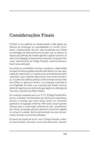 Considerações Finais
O Brasil é uma potência em biodiversidade e líder global nos
esforços de construção da sustentabilidade no mundo. Entre-
tanto, a biodiversidade não tem sido considerada com ênfase
nas estratégias de desenvolvimento do país. Isso se observa na
disputa pela definição do modelo agrícola e agrário nacional e na
reforma da legislação ambiental promovida pelo Congresso Na-
cional, especialmente do Código Florestal, conforme demons-
trado nessa publicação.
Essa dinâmica contraditória começa a questionar a legitimidade
do papel de liderança global exercido pelo Brasil e sua real capa-
cidade de implementar um modelo nacional de desenvolvimento
sustentável, que é bastante diferente de crescimento econômi-
co. A ausência de políticas públicas e financiamento estruturantes
com ênfase na agricultura familiar e na produção sustentável é
uma fragilidade de fundo a ser superada pelo Estado nacional,
diante da hegemonia de setores do agronegócio na obtenção de
recursos e incentivos do Poder Público.
As mudanças propostas para a Lei 4.771 (Código Florestal Bra-
sileiro), analisadas criteriosamente por dezenas de especialistas,
técnicos e cientistas aqui nessa revista, seriam um retrocesso
significativo na legislação ambiental. Além disso, trariam grandes
ameaças para a conservação ambiental do país, prejudicariam
até mesmo a produção agrícola e poderiam promover tragédias
no campo e na cidade. Isso fica demonstrado nos resumos exe-
cutivos reunidos na presente publicação.
Os textos de projeto de lei de “novo” Código Florestal, confor-
me demonstrado, estimulam novos desmatamentos, reduzem




                                                              113
 