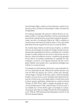 áreas florestais frágeis, anistiam crimes ambientais, suscitam inse-
gurança jurídica, dúvidas de interpretação e estão recheados de
ambiguidades.
As mudanças propostas não possuem critérios técnicos ou res-
paldo científico. A intenção é flexibilizar critérios socioambientais
para atender especificamente aos grandes produtores agropecu-
aristas. Isso fere a Constituição Federal de 1988 e inviabiliza os
compromissos internacionais positivos sobre o Clima assumidos
pelo Brasil durante os governos de Lula e no atual de Dilma.
Na recente etapa histórica da democracia brasileira, os últimos
três anos de tramitação do projeto de Código Florestal chamam
atenção pela capacidade de envolver a sociedade civil, a iniciativa
privada e o poder público em torno de um dos temas mais mo-
dernos e atuais da existência humana: a existência das gerações
futuras dentro de padrões equilibrados de qualidade de vida,
produção e consumo. O Congresso Nacional não tem conse-
guido trabalhar essa questão com a perspectiva estratégica que
o Brasil e o mundo precisam.
A sociedade civil está bastante atenta para o que pretendem fa-
zer com as florestas do país. Pesquisas de opinião apontam que
mais de 85% das pessoas são contra a anistia para desmata-
mentos ilegais e redução de florestas. Após a redemocratização
brasileira, poucos temas a serem decididos pelo parlamento ad-
quiriram contornos de unanimidade pública, envolvimento social
e clamor popular significativo, destacando-se a própria emenda
“Diretas, Já” (PEC 05 de 1983), a votação do pedido de impea-
chment presidencial em 1992, a denominada “Lei Ficha Limpa” e
sua validade (Lei 135 de 2010) e agora a tramitação e a campa-
nha popular pelo Veto ao Código Florestal (Emenda Substitutiva
ao PL 1876 de 1999 da Câmara dos Deputados e ao PLC 01 de
2010 do Senado Federal).



114
 