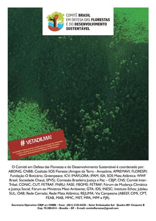 O Comitê em Defesa das Florestas e do Desenvolvimento Sustentável é coordenado por:
ABONG; CNBB; Coalizão SOS Floresta (Amigos da Terra - Amazônia; APREMAVI; FLORESPI;
 Fundação O Boticário; Greenpeace; ICV; IMAFLORA; IPAM; ISA; SOS Mata Atlântica; WWF
Brasil; Sociedade Chauá; SPVS); Comissão Brasileira Justiça e Paz – CBJP; CNS; Comitê Inter-
Tribal; CONIC; CUT; FETRAF; FNRU; FASE; FBOMS; FETRAF; Fórum de Mudança Climática
e Justiça Social; Fórum ex-Ministros Meio Ambiente; GTA; IDS; INESC; Instituto Ethos; Jubileu
SUL; OAB; Rede Cerrado; Rede Mata Atlântica; REJUMA; Via Campesina (ABEEF, CIMI, CPT,
                          FEAB, MAB, MMC, MST, MPA, MPP e PJR).
 Secretaria Operativa: CBJP a/c CNBB – Fone:  (061) 2103-8328 – Setor Embaixadas Sul   Quadra 801 Conjunto B
                       Cep: 70.200-014 – Brasília – DF – E-mail: comiteflorestas@gmail.com
 