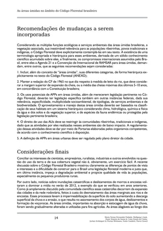 As áreas úmidas no âmbito do Código Florestal brasileiro




Recomendações de mudanças a serem
incorporadas
Considerando as múltiplas funções ecológicas e serviços ambientais das áreas úmidas brasileiras, a
vegetação associada, sua inestimável relevância para as populações ribeirinhas, povos tradicionais e
indígenas, o Código Florestal deve explicitamente contemplá-las em seu texto. A existência de uma
terminologia apropriada e hierárquica para esses ambientes, derivada de um sólido conhecimento
científico acumulado sobre eles, e finalmente, os compromissos internacionais assumidos pelo Bra-
sil, entre eles a Agenda 21 e a Convenção de Internacional de RAMSAR para áreas úmidas, deman-
dam, entre outros, que as seguintes recomendações sejam consideradas:
1. Incluir, além do conceito de “áreas úmidas”, suas diferentes categorias, de forma hierárquica ex-
plicitamente no texto do Código Florestal (ANEXO);
2. Manter a redação do CF de 1965 no que diz respeito à medida de leito do rio, que deve conside-
rar a margem superior de expansão da cheia, ou a média das cheias máximas dos últimos 5-10 anos,
em concordância com a Constituição brasileira;
3. Os usos potenciais de APPs em áreas úmidas, além de merecerem legislação pertinente no Có-
digo Florestal, deverão ter legislação específica também em outras instâncias federais, dada sua
relevância, especificidade, multiplicidade socioambiental, de tipologias, de serviços ambientais e de
biodiversidade. O aproveitamento e manejo destas áreas úmidas deverão ser baseados na classifi-
cação de seus habitats em um sistema hierárquico considerando clima, hidrológica, química e física
da água e dos solos e da vegetação superior, e de espécies da fauna endêmicas ou protegidas pela
legislação pertinente brasileira;
4. O direito de uso das AUs deve se restringir às comunidades ribeirinhas, tradicionais e indígenas,
dado que as atividades por eles realizadas nesses ambientes são de baixo impacto. A regulamenta-
ção dessas atividades deve se dar por meio de Portarias elaboradas pelos organismos competentes,
de acordo com o conhecimento científico à disposição.
5. A definição de APPs em áreas urbanas deve ser regulada pelo plano diretor da cidade.



Considerações finais
Conciliar os interesses de cientistas, empresários, ruralistas, industriais e outros envolvidos na ques-
tão do uso da terra e de sua cobertura vegetal não é, obviamente, um exercício fácil. A recente
discussão sobre o Código Florestal Brasileiro mostrou claramente as diferenças de pontos de vista
e interesses e a dificuldade de construir para o Brasil uma legislação florestal moderna e justa que,
em última instância, impeça a degradação ambiental e propicie qualidade de vida às populações,
especialmente os pequenos produtores rurais.
Por outro lado, notícias sobre inundações catastróficas e deslizamentos de morros e encostas vol-
taram a dominar a mídia no verão de 2012, a exemplo do que se verificou em anos anteriores.
Como já amplamente discutido pela comunidade científica essas catástrofes decorrem da expansão
das cidades e da rede rodoviária, feitos à custa do desmatamento das áreas marginais aos rios e de
encostas. Esses processos levam à impermeabilização da superfície do solo aumentando a descarga
superficial da chuva e a erosão, o que resulta no assoreamento dos corpos de água, deslizamentos e
formação de voçorocas. As áreas úmidas, importantes na absorção e estocagem de água da chuva,
foram sendo gradualmente alteradas e utilizadas para fins agrícolas. As áreas alagáveis ao longo dos


                             14                                          Maria Teresa Fernandez Piedade, Wolfgang J. Junk,
                                                                          Paulo Teixeira de Sousa Jr, Catia Nunes da Cunha,
                                                         Jochen Schöngart & Florian Wittmann, Ennio Candotti, Pierre Girard
 