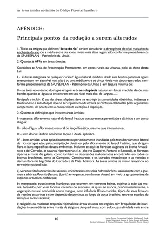 As áreas úmidas no âmbito do Código Florestal brasileiro




APÊNDICE:

Principais pontos da redação a serem alterados
1. Todos os artigos que definem “leito do rio” devem considerar a abrangência do nível mais alto da
enchente do ano ou a média entre dos cinco níveis mais altos registrados conforme procedimentos
da SPU/SEPLAN - Patrimônio da União.
2. Quanto às APPs em áreas úmidas:
Considera-se Área de Preservação Permanente, em zonas rurais ou urbanas, pelo só efeito desta
Lei:
I - as faixas marginais de qualquer curso d’ água natural, medidas desde suas bordas quando as águas
se encontram em seu nível mais alto ( ou uma média entre os cinco níveis mais altos registrados con-
forme procedimentos da SPU/SEPLAN - Patrimônio da União ) em largura mínima de:
II – as áreas no entorno dos lagos e lagoas e áreas alagáveis naturais em faixas medidas desde suas
bordas quando as águas se encontram em seu nível mais alto, de largura......
Parágrafo a incluir: O uso das áreas alagáveis deve se restringir às comunidades ribeirinhas, indígenas e
tradicionais e a sua atuação deveria ser regulamentada através de Portarias elaboradas pelos organismos
competentes, de acordo com o conhecimento científico à disposição.
3. Quanto às definições que incluem áreas úmidas:
I - nascente: afloramento natural do lençol freático que apresenta perenidade e dá início a um curso
d’água;
II - olho d’água: afloramento natural do lençol freático, mesmo que intermitente;
III - leito do rio: Definir conforme tópico 1 deste apêndice.
IV - áreas úmidas: áreas episodicamente ou periodicamente inundadas pelo transbordamento lateral
de rios ou lagos e/ou pela precipitação direta ou pelo afloramento do lençol freático, que abrigam
flora e fauna específicas desses ambientes. Incluem-se aqui: as florestas alagáveis do bioma Amazô-
nico e do Cerrado, as savanas hipersazonais (i.e. alto rio Guaporé, Pantanal e Bananal), as florestas
ripárias e matas de galeria, como também as depressões mal-drenadas encontradas em todos os
biomas brasileiros, como as Campinas, Campinaranas e os lavrados Amazônicos e as veredas e
demais florestas higrófilas do Cerrado e da Mata Atlântica. As áreas úmidas de maior relevância no
território nacional são:
a) veredas: fitofisionomias de savanas, encontradas em solos hidromórficos, usualmente com a pal-
meira arbórea Mauritia flexuosa (buriti) emergente, sem formar dossel, em meio a agrupamentos de
espécies arbustivo-herbáceas;
b) manguezais: ecossistemas litorâneos que ocorrem em terrenos baixos, sujeitos à ação das ma-
rés, formados por vasas lodosas recentes ou arenosas, às quais se associa, predominantemente, a
vegetação natural conhecida como mangue, com influência flúvio-marinha, típica de solos limosos
de regiões estuarinas e com dispersão descontínua ao longo da costa brasileira, entre os estados do
Amapá e Santa Catarina;
c) salgados ou marismas tropicais hipersalinos: áreas situadas em regiões com frequências de inun-
dações intermediárias entre marés de sizígias e de quadratura, com solos cuja salinidade varia entre


                              16                                          Maria Teresa Fernandez Piedade, Wolfgang J. Junk,
                                                                           Paulo Teixeira de Sousa Jr, Catia Nunes da Cunha,
                                                          Jochen Schöngart & Florian Wittmann, Ennio Candotti, Pierre Girard
 