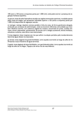 As áreas úmidas no âmbito do Código Florestal brasileiro




100 (cem) a 150 (cento e cinquenta) partes por 1.000 (mil), onde pode ocorrer a presença de ve-
getação herbácea específica;
d) apicuns: áreas de solos hipersalinos situadas nas regiões entremarés superiores, inundadas apenas
pelas marés de sizígias, que apresentam salinidade superior a 150 (cento e cinquenta) partes por
1.000 (mil) desprovidas de vegetação vascular;
e) restingas: restinga: depósito arenoso paralelo à linha da costa, de forma geralmente alongada,
produzido por processos de sedimentação, onde se encontram diferentes comunidades que rece-
bem influência marinha, com cobertura vegetal em mosaico, encontrada em praias, cordões are-
nosos, dunas e depressões, apresentando, de acordo com o estágio sucessional, estrato herbáceo,
arbustivos e arbóreo, este último mais interiorizado;
f) áreas alagáveis: áreas marginais aos rios que sofrem inundação periódica pelo transbordamento
lateral das águas desses riso associados.
g) várzeas: áreas alagáveis de grande fertilidade, como aquelas ocorrendo ao longo da calha do rio
Amazonas e seus tributários de águas barrentas
f) igapós: áreas alagáveis de baixa fertilidade e, em geral elevada acidez, como aquelas ocorrendo ao
longo da calha do rio Negro, Tapajós e de vários rios da mata Atlântica.




Maria Teresa Fernandez Piedade, Wolfgang J. Junk,
Paulo Teixeira de Sousa Jr, Catia Nunes da Cunha,                                   17
Jochen Schöngart & Florian Wittmann, Ennio Candotti, Pierre Girard
 