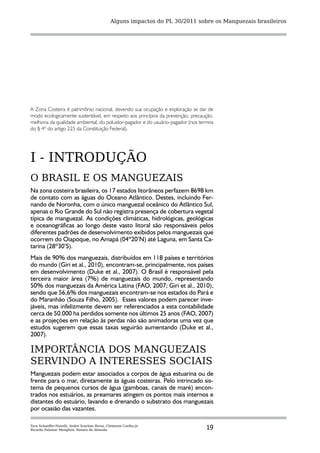 Alguns impactos do PL 30/2011 sobre os Manguezais brasileiros




A Zona Costeira é patrimônio nacional, devendo sua ocupação e exploração se dar de
modo ecologicamente sustentável, em respeito aos princípios da prevenção, precaução,
melhoria da qualidade ambiental, do poluidor-pagador e do usuário-pagador (nos termos
do § 4º do artigo 225 da Constituição Federal).




I - INTRODUÇÃO
O BRASIL E OS MANGUEZAIS
Na zona costeira brasileira, os 17 estados litorâneos perfazem 8698 km
de contato com as águas do Oceano Atlântico. Destes, incluindo Fer-
nando de Noronha, com o único manguezal oceânico do Atlântico Sul,
apenas o Rio Grande do Sul não registra presença de cobertura vegetal
típica de manguezal. As condições climáticas, hidrológicas, geológicas
e oceanográficas ao longo deste vasto litoral são responsáveis pelos
diferentes padrões de desenvolvimento exibidos pelos manguezais que
ocorrem do Oiapoque, no Amapá (04º20’N) até Laguna, em Santa Ca-
tarina (28º30’S).
Mais de 90% dos manguezais, distribuídos em 118 países e territórios
do mundo (Giri et al., 2010), encontram-se, principalmente, nos países
em desenvolvimento (Duke et al., 2007). O Brasil é responsável pela
terceira maior área (7%) de manguezais do mundo, representando
50% dos manguezais da América Latina (FAO, 2007; Giri et al., 2010),
sendo que 56,6% dos manguezais encontram-se nos estados do Pará e
do Maranhão (Souza Filho, 2005). Esses valores podem parecer inve-
jáveis, mas infelizmente devem ser referenciados a esta contabilidade
cerca de 50.000 ha perdidos somente nos últimos 25 anos (FAO, 2007)
e as projeções em relação às perdas não são animadoras uma vez que
estudos sugerem que essas taxas seguirão aumentando (Duke et al.,
2007).

IMPORTÂNCIA DOS MANGUEZAIS
SERVINDO A INTERESSES SOCIAIS
Manguezais podem estar associados a corpos de água estuarina ou de
frente para o mar, diretamente às águas costeiras. Pelo intrincado sis-
tema de pequenos cursos de água (gamboas, canais de maré) encon-
trados nos estuários, as preamares atingem os pontos mais internos e
distantes do estuário, lavando e drenando o substrato dos manguezais
por ocasião das vazantes.

Yara Schaeffer-Novelli, André Scarlate Rovai, Clemente Coelho-Jr,
Ricardo Palamar Menghini, Renato de Almeida                                      19
 