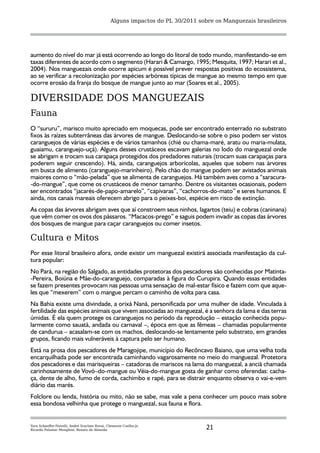 Alguns impactos do PL 30/2011 sobre os Manguezais brasileiros




aumento do nível do mar já está ocorrendo ao longo do litoral de todo mundo, manifestando-se em
taxas diferentes de acordo com o segmento (Harari & Camargo, 1995; Mesquita, 1997; Harari et al.,
2004). Nos manguezais onde ocorre apicum é possível prever respostas positivas do ecossistema,
ao se verificar a recolonização por espécies arbóreas típicas de mangue ao mesmo tempo em que
ocorre erosão da franja do bosque de mangue junto ao mar (Soares et al., 2005).

DIVERSIDADE DOS MANGUEZAIS
Fauna
O “sururu”, marisco muito apreciado em moquecas, pode ser encontrado enterrado no substrato
fixos às raízes subterrâneas das árvores de mangue. Deslocando-se sobre o piso podem ser vistos
caranguejos de várias espécies e de vários tamanhos (chié ou chama-maré, aratu ou maria-mulata,
guaiamu, caranguejo-uçá). Alguns desses crustáceos escavam galerias no lodo do manguezal onde
se abrigam e trocam sua carapaça protegidos dos predadores naturais (trocam suas carapaças para
poderem seguir crescendo). Há, ainda, caranguejos arborícolas, aqueles que sobem nas árvores
em busca de alimento (caranguejo-marinheiro). Pelo chão do mangue podem ser avistados animais
maiores como o “mão-pelada” que se alimenta de caranguejos. Há também aves como a “saracura-
-do-mangue”, que come os crustáceos de menor tamanho. Dentre os visitantes ocasionais, podem
ser encontrados “jacarés-de-papo-amarelo”, “capivaras”, “cachorros-do-mato” e seres humanos. E
ainda, nos canais mareais oferecem abrigo para o peixes-boi, espécie em risco de extinção.
As copas das árvores abrigam aves que aí constroem seus ninhos, lagartos (teiu) e cobras (caninana)
que vêm comer os ovos dos pássaros. “Macacos-prego” e saguis podem invadir as copas das árvores
dos bosques de mangue para caçar caranguejos ou comer insetos.

Cultura e Mitos
Por esse litoral brasileiro afora, onde existir um manguezal existirá associada manifestação da cul-
tura popular:
No Pará, na região do Salgado, as entidades protetoras dos pescadores são conhecidas por Matinta-
-Pereira, Boiúna e Mãe-do-caranguejo, comparadas à figura do Curupira. Quando essas entidades
se fazem presentes provocam nas pessoas uma sensação de mal-estar físico e fazem com que aque-
les que “mexerem” com o mangue percam o caminho de volta para casa.
Na Bahia existe uma divindade, a orixá Nanã, personificada por uma mulher de idade. Vinculada à
fertilidade das espécies animais que vivem associadas ao manguezal, é a senhora da lama e das terras
úmidas. É ela quem protege os caranguejos no período da reprodução – estação conhecida popu-
larmente como sauatá, andada ou carnaval –, época em que as fêmeas – chamadas popularmente
de candurua – acasalam-se com os machos, deslocando-se lentamente pelo substrato, em grandes
grupos, ficando mais vulneráveis à captura pelo ser humano.
Está na prosa dos pescadores de Maragojipe, município do Recôncavo Baiano, que uma velha toda
encarquilhada pode ser encontrada caminhando vagarosamente no meio do manguezal. Protetora
dos pescadores e das marisqueiras – catadoras de mariscos na lama do manguezal, a anciã chamada
carinhosamente de Vovó–do-mangue ou Véia-do-mangue gosta de ganhar como oferendas: cacha-
ça, dente de alho, fumo de corda, cachimbo e rapé, para se distrair enquanto observa o vai-e-vem
diário das marés.
Folclore ou lenda, história ou mito, não se sabe, mas vale a pena conhecer um pouco mais sobre
essa bondosa velhinha que protege o manguezal, sua fauna e flora.


Yara Schaeffer-Novelli, André Scarlate Rovai, Clemente Coelho-Jr,
Ricardo Palamar Menghini, Renato de Almeida                                      21
 