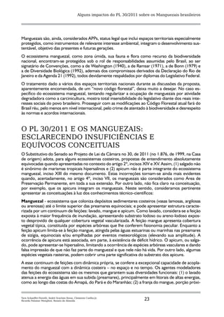 Alguns impactos do PL 30/2011 sobre os Manguezais brasileiros




Manguezais são, ainda, considerados APPs, status legal que inclui espaços territoriais especialmente
protegidos, como instrumentos de relevante interesse ambiental, integram o desenvolvimento sus-
tentável, objetivo das presentes e futuras gerações.
O ecossistema manguezal, como zona úmida, sua fauna e flora como recurso da biodiversidade
nacional, encontram-se protegidos sob o rol de responsabilidades assumidas pelo Brasil, ao ser
signatário de Convenções, como a de Washington (1940), a de Ramsar (1971), a de Bonn (1979) e
a de Diversidade Biológica (1992), ademais dos compromissos derivados da Declaração do Rio de
Janeiro e da Agenda 21 (1992), todos devidamente respaldados por diplomas do Legislativo Federal.
O tratamento dado a vários dos espaços territoriais nacionais durante as discussões da proposta,
aparentemente encomendada, de um “novo código florestal”, deixa muito a desejar. No caso es-
pecífico do ecossistema manguezal, tentando regularizar a ocupação de manguezais por atividade
degradadora como a carcinicultura, mostra total insensibilidade do legislativo diante dos reais inte-
resses sociais do povo brasileiro. Prosseguir com as modificações ao Código Florestal atual fará do
Brasil réu, pelo menos em nível internacional, pelo crime de atentado à biodiversidade e desrespeito
às normas e acordos internacionais.


O PL 30/2011 E OS MANGUEZAIS:
ESCLARECENDO INSUFICIÊNCIAS E
EQUÍVOCOS CONCEITUAIS
O Substitutivo do Senado ao Projeto de Lei da Câmara no 30, de 2011 (no 1.876, de 1999, na Casa
de origem) adota, para alguns ecossistemas costeiros, propostas de entendimento absolutamente
equivocadas quando apresentadas no contexto do artigo 2º, incisos XIV e XV. Assim, (1) salgado não
é sinônimo de marismas tropicais hipersalinos e (2) apicum não é parte integrante do ecossistema
manguezal, inciso XIII do mesmo documento. Estas incorreções tornam-se ainda mais evidentes
quando, acertadamente, no artigo 4º, inciso VII, os manguezais são considerados como Área de
Preservação Permanente, em toda a sua extensão. Por outro lado, não fica claro na conceituação,
por exemplo, que os apicuns integram os manguezais. Neste sentido, consideramos pertinente
apresentar as conceituações à luz dos conhecimentos técnico-científicos:
Manguezal - ecossistema que coloniza depósitos sedimentares costeiros (vasas lamosas, argilosas
ou arenosas) até o limite superior das preamares equinociais; e pode apresentar estrutura caracte-
rizada por um continuum de feições: lavado, mangue e apicum. Como lavado, considera-se a feição
exposta à maior frequência de inundação, apresentando substrato lodoso ou areno-lodoso expos-
to desprovido de qualquer cobertura vegetal vascularizada. A feição mangue apresenta cobertura
vegetal típica, constituída por espécies arbóreas que lhe conferem fisionomia peculiar. Enquanto a
feição apicum limita-se à feição mangue, atingida pelas águas estuarinas ou marinhas nas preamares
de sizígia, equinociais e/ou empilhadas por eventos meteorológicos (elevando sua amplitude). A
ocorrência de apicuns está associada, em parte, à existência de déficit hídrico. O apicum, ou salga-
do, pode apresentar-se hipersalino, limitando a ocorrência de espécies arbóreas vasculares e dando
falsa impressão de que não faz parte do manguezal e que nele não há vida. Por outro lado, algumas
espécies vegetais rasteiras, podem cobrir uma parte significativa do substrato dos apicuns.
A esse continuum de feições com dinâmica própria, se confere a excepcional capacidade de acopla-
mento do manguezal com a dinâmica costeira – no espaço e no tempo. Os agentes modeladores
das feições do ecossistema são os mesmos que garantem suas diversidades funcionais: (1) o lavado
atenua a energia das águas em sua subida (preamares), principalmente em litorais de altas energias,
como ao longo das costas do Amapá, do Pará e do Maranhão; (2) a franja do mangue, porção próxi-


Yara Schaeffer-Novelli, André Scarlate Rovai, Clemente Coelho-Jr,
Ricardo Palamar Menghini, Renato de Almeida                                      23
 