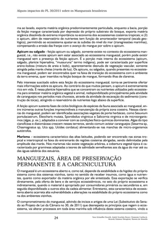 Alguns impactos do PL 30/2011 sobre os Manguezais brasileiros




ma ao lavado, exporta matéria orgânica predominantemente particulada, enquanto a bacia, porção
da feição mangue caracterizada por depressão do próprio substrato do bosque, exporta matéria
orgânica dissolvida de extrema importância na economia dos ecossistemas costeiros tropicais; e (3)
o apicum, além de reservatório de nutrientes tem função de amortecedor temporal (escala geo-
lógica), permitindo ao ecossistema ajustar-se às subidas do nível do mar (transgressões marinhas),
compensando a erosão das franjas com o avanço do mangue por sobre o apicum.
Apicum ou salgado - feição apicum ou salgado, somente existe no contexto do ecossistema man-
guezal, i.e., não existe apicum sem estar associado ao ecossistema manguezal, porém pode existir
manguezal sem a presença da feição apicum. É a porção mais interna do ecossistema (apicum,
salgado, planície hipersalina, “mussuruna” termo indígena), pode ser caracterizada por superfície
areno-lodosa (mistura de areia e lodo), aparentemente desnuda de vegetação vascular, somente
atingida pelas marés cheias (marés de lua). Os apicuns, ou salgados, quando presentes no ecossiste-
ma manguezal, podem ser encontrados quer na faixa de transição do ecossistema com o ambiente
da terra emersa, quer inseridos na feição bosque de mangue, formando ilhas de clareiras.
Pelo interesse suscitado sobre esta feição do ecossistema manguezal, torna-se pertinente ofertar
mais informações sobre os apicuns. Ao contrário do que muitos pensam, o apicum é extremamente
rico em vida. É nessa planície hipersalina que se concentram os nutrientes utilizados pelo ecossiste-
ma para sintetizar matéria orgânica vegetal e animal, redisponibilizado principalmente pela atividade
de caranguejos nos períodos mais chuvosos, através da atividade de escavação do sedimento (cons-
trução de tocas), atingindo o reservatório de nutrientes logo abaixo da superfície.
A feição apicum sustenta fases de ciclos biológicos de espécies da fauna associada ao manguezal, en-
tre inúmeras outras funções imprescindíveis à manutenção da própria zona costeira. Nessas clarei-
ras do manguezal, podem ser identificadas associações vegetais de porte herbáceo, como Sesuvium
portulacastrum, Eleocharis mutata, Sporobolus virginicus e Salicornia virginica e de microorganis-
mos (algas, p. ex.), adaptados a conviver com as condições físico-químicas dominantes. Algas do tipo
cianofíceas e diatomáceas crescem nesses terrenos, sendo comum avistar caranguejos (Sesarma sp,
Chasmagnatus sp, Uca spp, Ucides cordatus) alimentando-se nas manchas de micro-organismos
autótrofos.
Marisma – ecossistema característico das altas latitudes, podendo ser encontrado nas zonas tro-
pical e intertropical na faixa do entremarés de regiões costeiras abrigadas, sendo delimitadas pela
amplitude das marés. Nos marismas não existe vegetação arbórea, a cobertura vegetal típica é ca-
racterizada por gramíneas adaptadas a teores de salinidade semelhantes aos da água do mar até ou
das águas salobras dos estuários.

MANGUEZAIS, ÁREA DE PRESERVAÇÃO
PERMANENTE E A CARCINICULTURA
O manguezal é um ecossistema aberto e, como tal, depende da estabilidade e da higidez do próprio
sistema como dos sistemas vizinhos, tanto no sentido de receber insumos, como água e nutrien-
tes, quanto como exportador da matéria orgânica por ele sintetizada. Essa exportação se verifica
diretamente, pela oferta de bens e de serviços ecossistêmicos, no seio do próprio ecossistema e
indiretamente, quando o material é apropriado por consumidores primários ou secundários e, em
seguida disponibilizado a outros elos da cadeia alimentar. Entretanto, esta característica de ecossis-
tema aberto acarreta alta vulnerabilidade a alterações na estabilidade do próprio ecossistema como
na dos ambientes vizinhos.
O comprometimento do manguezal, advindo de incisos e artigos de uma Lei (Substitutivo do Sena-
do ao Projeto de Lei da Câmara no 30, de 2011) que desrespeita os princípios que regem o ecos-
sistema, vai alterar processos em toda área marinha sob influência deste sistema costeiro, vindo a

                             24                           Yara Schaeffer-Novelli, André Scarlate Rovai, Clemente Coelho-Jr,
                                                                            Ricardo Palamar Menghini, Renato de Almeida
 