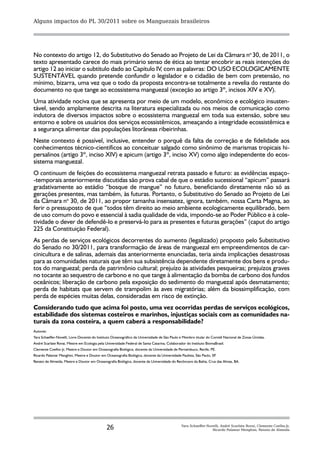 Alguns impactos do PL 30/2011 sobre os Manguezais brasileiros




No contexto do artigo 12, do Substitutivo do Senado ao Projeto de Lei da Câmara no 30, de 2011, o
texto apresentado carece do mais primário senso de ética ao tentar encobrir as reais intenções do
artigo 12 ao iniciar o subtítulo dado ao Capítulo IV, com as palavras: DO USO ECOLOGICAMENTE
SUSTENTÁVEL quando pretende confundir o legislador e o cidadão de bem com pretensão, no
mínimo, bizarra, uma vez que o todo da proposta encontra-se totalmente a revelia do restante do
documento no que tange ao ecossistema manguezal (exceção ao artigo 3º, incisos XIV e XV).
Uma atividade nociva que se apresenta por meio de um modelo, econômico e ecológico insusten-
tável, sendo amplamente descrita na literatura especializada ou nos meios de comunicação como
indutora de diversos impactos sobre o ecossistema manguezal em toda sua extensão, sobre seu
entorno e sobre os usuários dos serviços ecossistêmicos, ameaçando a integridade ecossistêmica e
a segurança alimentar das populações litorâneas ribeirinhas.
Neste contexto é possível, inclusive, entender o porquê da falta de correção e de fidelidade aos
conhecimentos técnico-científicos ao conceituar salgado como sinônimo de marismas tropicais hi-
persalinos (artigo 3º, inciso XIV) e apicum (artigo 3º, inciso XV) como algo independente do ecos-
sistema manguezal.
O continuum de feições do ecossistema manguezal retrata passado e futuro: as evidências espaço-
-temporais anteriormente discutidas são prova cabal de que o estádio sucessional “apicum” passará
gradativamente ao estádio “bosque de mangue” no futuro, beneficiando diretamente não só as
gerações presentes, mas também, às futuras. Portanto, o Substitutivo do Senado ao Projeto de Lei
da Câmara no 30, de 2011, ao propor tamanha insensatez, ignora, também, nossa Carta Magna, ao
ferir o pressuposto de que “todos têm direito ao meio ambiente ecologicamente equilibrado, bem
de uso comum do povo e essencial à sadia qualidade de vida, impondo-se ao Poder Público e à cole-
tividade o dever de defendê-lo e preservá-lo para as presentes e futuras gerações” (caput do artigo
225 da Constituição Federal).
As perdas de serviços ecológicos decorrentes do aumento (legalizado) proposto pelo Substitutivo
do Senado no 30/2011, para transformação de áreas de manguezal em empreendimentos de car-
cinicultura e de salinas, ademais das anteriormente enunciadas, teria ainda implicações desastrosas
para as comunidades naturais que têm sua subsistência dependente diretamente dos bens e produ-
tos do manguezal; perda de patrimônio cultural; prejuízo às atividades pesqueiras; prejuízos graves
no tocante ao sequestro de carbono e no que tange à alimentação da bomba de carbono dos fundos
oceânicos; liberação de carbono pela exposição do sedimento do manguezal após desmatamento;
perda de habitats que servem de trampolim às aves migratórias; além da biossimplificação, com
perda de espécies muitas delas, consideradas em risco de extinção.
Considerando tudo que acima foi posto, uma vez ocorridas perdas de serviços ecológicos,
estabilidade dos sistemas costeiros e marinhos, injustiças sociais com as comunidades na-
turais da zona costeira, a quem caberá a responsabilidade?
Autores:
Yara Schaeffer-Novelli, Livre-Docente do Instituto Oceanográfico da Universidade de São Paulo e Membro titular do Comitê Nacional de Zonas Úmidas.
André Scarlate Rovai, Mestre em Ecologia pela Universidade Federal de Santa Catarina, Colaborador do Instituto BiomaBrasil.
Clemente Coelho-Jr, Mestre e Doutor em Oceanografia Biológica, docente da Universidade de Pernambuco, Recife, PE.
Ricardo Palamar Menghini, Mestre e Doutor em Oceanografia Biológica, docente da Universidade Paulista, São Paulo, SP.
Renato de Almeida, Mestre e Doutor em Oceanografia Biológica, docente da Universidade do Recôncavo da Bahia, Crus das Almas, BA.




                                               26                                              Yara Schaeffer-Novelli, André Scarlate Rovai, Clemente Coelho-Jr,
                                                                                                                 Ricardo Palamar Menghini, Renato de Almeida
 