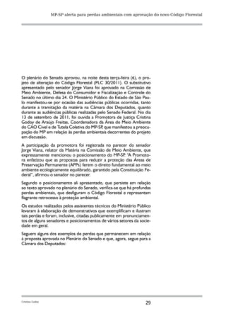 MP-SP alerta para perdas ambientais com aprovação do novo Código Florestal




O plenário do Senado aprovou, na noite desta terça-feira (6), o pro-
jeto de alteração do Código Florestal (PLC 30/2011). O substitutivo
apresentado pelo senador Jorge Viana foi aprovado na Comissão de
Meio Ambiente, Defesa do Consumidor e Fiscalização e Controle do
Senado no último dia 24. O Ministério Público do Estado de São Pau-
lo manifestou-se por ocasião das audiências públicas ocorridas, tanto
durante a tramitação da matéria na Câmara dos Deputados, quanto
durante as audiências públicas realizadas pelo Senado Federal. No dia
13 de setembro de 2011, foi ouvida a Promotora de Justiça Cristina
Godoy de Araújo Freitas, Coordenadora da Área do Meio Ambiente
do CAO Cível e de Tutela Coletiva do MP-SP que manifestou a preocu-
                                            ,
pação do MP em relação às perdas ambientais decorrentes do projeto
em discussão.
A participação da promotora foi registrada no parecer do senador
Jorge Viana, relator da Matéria na Comissão de Meio Ambiente, que
expressamente mencionou o posicionamento do MP-SP “A Promoto-
                                                     .
ra enfatizou que as propostas para reduzir a proteção das Áreas de
Preservação Permanente (APPs) ferem o direito fundamental ao meio
ambiente ecologicamente equilibrado, garantido pela Constituição Fe-
deral”, afirmou o senador no parecer.
Segundo o posicionamento ali apresentado, que persiste em relação
ao texto aprovado no plenário do Senado, verifica-se que há profundas
perdas ambientais, que desfiguram o Código Florestal e representam
flagrante retrocesso à proteção ambiental.
Os estudos realizados pelos assistentes técnicos do Ministério Público
levaram à elaboração de demonstrativos que exemplificam e ilustram
tais perdas e foram, inclusive, citadas publicamente em pronunciamen-
tos de alguns senadores e posicionamentos de vários setores da socie-
dade em geral.
Seguem alguns dos exemplos de perdas que permanecem em relação
à proposta aprovada no Plenário do Senado e que, agora, segue para a
Câmara dos Deputados:




Cristina Godoy
                                                                   29
 