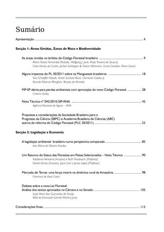 Sumário
Apresentação ................................................................................................................................... 4

Secção 1: Áreas Úmidas, Zonas de Risco e Biodiversidade

       As áreas úmidas no âmbito do Código Florestal brasileiro ...................................................... 9
       	       Maria Teresa Fernandez Piedade, Wolfgang J. Junk, Paulo Teixeira de Sousa Jr,
       	           Catia Nunes da Cunha, Jochen Schöngart & Florian Wittmann, Ennio Candotti, Pierre Girard

       Alguns impactos do PL 30/2011 sobre os Manguezais brasileiros ......................................... 18
       	       Yara Schaeffer-Novelli, André Scarlate Rovai, Clemente Coelho-Jr,
       	           Ricardo Palamar Menghini, Renato de Almeida

       MP-SP alerta para perdas ambientais com aprovação do novo Código Florestal .................. 28
       	      Cristina Godoy

       Nota Técnica nº 045/2010-SIP-ANA ..................................................................................... 42
       	      Agência Nacional de Águas – ANA


       Propostas e considerações da Sociedade Brasileira para o
       Progresso da Ciência (SBPC) e Academia Brasileira de Ciências (ABC)
       acerca da reforma do Código Florestal (PLC 30/2011) ......................................................... 55

Secção 2: Legislação e Economia

       A legislação ambiental brasileira numa perspectiva comparada ............................................ 85
       	        Ana Maria de Oliveira Nusdeo


       Um Resumo do Status das Florestas em Países Selecionados – Nota Técnica ...................... 90
       	     Adalberto Veríssimo (Imazon) e Ruth Nussbaum (Proforest)
       	           Daniel Santos (Imazon), Joyce Lam e Jenny Lopez (Proforest)


       Mercado de Terras: uma força motriz na dinâmica rural da Amazônia ................................. 98
       	     Francisco de Assis Costa


       Debate sobre a nova Lei Florestal:
       Análise dos textos aprovados na Câmara e no Senado ........................................................ 105
       	       Suely Mara Vaz Guimarães de Araújo
       	           Ilídia da Ascenção Garrido Martins Juras


Considerações finais..................................................................................................................... 113


                                                                                                       3
 