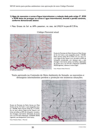 MP-SP alerta para perdas ambientais com aprovação do novo Código Florestal




1) Apps de nascentes e cursos d’água intermitentes: a redação dada pelo artigo 3º, XVII
   e XVIII deixa de proteger os cursos d´água intermitentes, levando a perdas sensíveis,
   conforme demonstrado abaixo:


• 	Mato Grosso do Sul: as APPs passariam, no caso, de 2.952,91 ha para 817,70 ha.


                                             Código Florestal atual




                                                             Porção do Município de Pedro Gomes em Mato Grosso
                                                             do Sul. Ao fundo a carta topográfica escala 1:100.000,
                                                             Pedro Gomes (Folha SE-21-Z-B-II). Em cor azul a lâ-
                                                             mina d’água do Rio Taquari e em vermelho as APPs de
                                                             hidrografia consideradas, com destaque para a rede
                                                             drenagem intermitente (linhas vermelhas), delimitadas
                                                             de acordo com a Lei 4771/65 e Resolução CONAMA
                                                             303/02(vigentes), relativas à cursos d’água.

                                                             Fonte: Ministério Público MS do Sul




   Texto aprovado na Comissão de Meio Ambiente do Senado: as nascentes e
        drenagens intermitentes perdem a proteção em inúmeras situações.




Porção do Município de Pedro Gomes em Mato
Grosso do Sul. Ao fundo a carta topográfica esca-
la 1:100.000, Pedro Gomes (Folha SE -21-Z-B-II).
Em cor azul a lâmina d’água do Rio Taquari e em
linhas vermelhas as APPs de hidrografia considera-
das drenagem intermitente delimitadas de acordo
com a Lei 4771/65 e Resolução CONAMA 303/02
(vigentes), que desaparecem (novo texto).
Fonte: Ministério Público – MS do Sul




                                        30                                                            Cristina Godoy
 