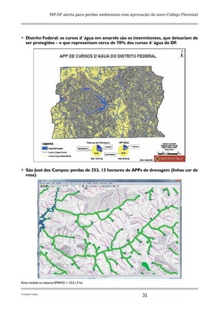 MP-SP alerta para perdas ambientais com aprovação do novo Código Florestal




•	 Distrito Federal: os cursos d´água em amarelo são os intermitentes, que deixariam de
   ser protegidos – e que representam cerca de 70% dos cursos d´água do DF.




•	 São José dos Campos: perdas de 253, 13 hectares de APPs de drenagem (linhas cor de
   rosa).




Área medida no sistema SPRING = 253,13 ha.


Cristina Godoy
                                                                 31
 