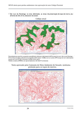 MP-SP alerta para perdas ambientais com aprovação do novo Código Florestal




•	 São Luis do Paraitinga: na área delimitada, as áreas de preservação de topo de morro, atu-
   almente de 252,16 ha, deixariam de existir.
                                                      Código atual




Área adotada para exercício comparativo exemplificativo referente à delimitação de APP de topo de morro. São Luis do Paraitinga –
SP Em linhas vermelhas a altimetria da cartografia do IGC (escala 1:10.000), e em cor verde a APP de topo de morro delimitada de
  .
acordo com a Lei 4771/65; e Resolução CONAMA 303/02 vigente.
Medida no sistema (SPRING) com aproximadamente: 252.166219 ha (hectares)


     Texto aprovado pela Comissão de Meio Ambiente do Senado: nenhuma
                        proteção para os topos de morros.




                                    34                                                                              Cristina Godoy
 
