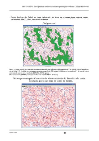 MP-SP alerta para perdas ambientais com aprovação do novo Código Florestal




•	 Santo Antônio de Pinhal: na área delimitada, as áreas de preservação de topo de morro,
   atualmente de 622,05 ha, deixariam de existir.
                                                      Código atual




Figura 11 – Área adotada para exercício comparativo exemplificativo referente à delimitação de APP de topo de morro. Santo Anto-
nio de Pinhal – SP Em linhas vermelhas a altimetria da cartografia do IGC (escala 1:10.000), e em cor verde a APP de topo de morro
                  .
delimitada de acordo com a Resolução CONAMA 303/02 vigente.
Medida no sistema (SPRING) com aproximadamente: 622.050997 ha (hectares).

      Texto aprovado pela Comissão de Meio Ambiente do Senado: não resta
                     nenhuma proteção para os topos de morro.




Cristina Godoy
                                                                                         35
 