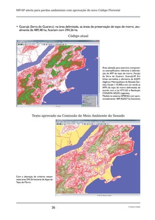 MP-SP alerta para perdas ambientais com aprovação do novo Código Florestal




•	 Guarujá (Serra do Guararu): na área delimitada, as áreas de preservação de topo de morro, atu-
   almente de 489,48 ha, ficariam com 294,26 ha.
                                         Código atual




                                                                   Área adotada para exercício comparati-
                                                                   vo exemplificativo referente à delimita-
                                                                   ção de APP de topo de morro. Porção
                                                                   da Serra do Guararú, Guarujá-SP Em  .
                                                                   linhas vermelhas a altimetria da AGEM
                                                                   (Agência Metropolitana da Baixada San-
                                                                   tista, Escala 1:10.000) e em cor verde as
                                                                   APPs de topo de morro delimitadas de
                                                                   acordo com a Lei 4771/65 e Resolução
                                                                   CONAMA 302/02 (vigentes).
                                                                   Medida no sistema (SPRING) com apro-
                                                                   ximadamente: 489.462027 ha (hectares)




               Texto aprovado na Comissão de Meio Ambiente do Senado




Com a alteração de critérios restam
nesta área 294,26 hectares de Apps de
Topo de Morro.




                                    36                                                         Cristina Godoy
 