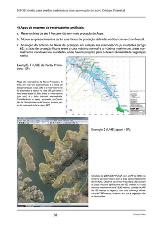 MP-SP alerta para perdas ambientais com aprovação do novo Código Florestal




4) Apps de entorno de reservatórios artificiais:
a. Reservatórios de até 1 hectare não tem mais proteção de Apps.
b. Novos empreendimentos terão suas faixas de proteção definidas no licenciamento ambiental.
c. Alteração do critério de faixas de proteção em relação aos reservatórios já existentes (artigo
   62): a faixa de proteção ficaria entre a cota máxima normal e a máxima maximorum, áreas nor-
   malmente inundáveis ou inundadas, onde haverá prejuízo para o desenvolvimento da vegetação
   nativa.

Exemplo 1 (UHE de Porto Prima-
vera - SP):


Mapa do reservatório de Porto Primavera. A
linha em marrom avermelhado é a linha de
desapropriação (cota 259) e o reservatório só
foi autorizado a operar na cota 257, portanto a
faixa entre-cotas é a faixa entre o reservatório
(cor azul) e a linha marrom avermelhada.
Considerando o texto aprovado na Comis-
são de Meio Ambiente do Senado, a maior par-
te do reservatório ficará sem APP  .




                                                        Exemplo 2 (UHE Jaguari - SP):




                                                        Ortofoto de 2007 da EMPLASA com a APP de 100m no
                                                        entorno do reservatório com a área aproximadamente
                                                        de 81,90ha. Observa-se em cor mais clara a faixa entre
                                                        as cotas máxima operacional de 623 metros e a cota
                                                        máxima maximorum de 625,80 metros, contida na APP
                                                        de 100 metros da represa, com uma diferença altimé-
                                                        trica de 2,80 metros, faixa esta em que a vegetação não
                                                        se desenvolve.




                                      38                                                          Cristina Godoy
 