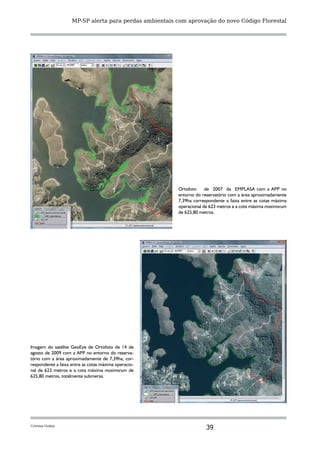 MP-SP alerta para perdas ambientais com aprovação do novo Código Florestal




                                                        Ortofoto     de 2007 da EMPLASA com a APP no
                                                        entorno do reservatório com a área aproximadamente
                                                        7,39ha correspondente a faixa entre as cotas máxima
                                                        operacional de 623 metros e a cota máxima maximorum
                                                        de 625,80 metros.




Imagem do satélite GeoEye de Ortofoto de 14 de
agosto de 2009 com a APP no entorno do reserva-
tório com a área aproximadamente de 7,39ha, cor-
respondente a faixa entre as cotas máxima operacio-
nal de 623 metros e a cota máxima maximorum de
625,80 metros, totalmente submersa.




Cristina Godoy
                                                                     39
 