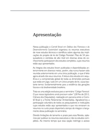 Apresentação

Nessa publicação o Comitê Brasil em Defesa das Florestas e do
Desenvolvimento Sustentável organizou os resumos executivos
de nove estudos técnicos e científicos sobre algumas das impli-
cações do projeto de lei de Código Florestal. Mais de 54 pes-
quisadores e cientistas de alto nível em diversas áreas do co-
nhecimento participaram dos estudos completos, cujos resumos
estão aqui apresentados.
As íntegras dos estudos foram publicadas e disponibilizadas an-
teriormente em diversos meios, porém, elas nunca haviam sido
reunidas anteriormente em uma única publicação, o que é feito
agora através dos seus resumos. A leitura dos estudos em sequ-
ência e a compreensão global de todas as dimensões pontuais
que estão em jogo, tudo em um único projeto de lei, causa bas-
tante temor, fundamentalmente para a existência das gerações
futuras e da biodiversidade brasileira.
Trata-se uma edição exclusiva para o seminário “Código Florestal:
O que nossos legisladores ainda precisam saber” (28 Fev de 2012,
Câmara dos Deputados), realização em parceria entre o Comi-
tê Brasil e a Frente Parlamentar Ambientalista. Agradecemos a
participação voluntária de todos os pesquisadores e instituições
cujos estudos estão aqui apresentados e que nos enviaram os
resumos no curto prazo disponível a tempo de integrar o lança-
mento dessa publicação no seminário.
Devido limitações de tamanho e prazo para essa Revista, opta-
mos por publicar os resumos executivos e não os estudos com-
pletos. Ao mesmo tempo que essa opção restringe o acesso



4
 
