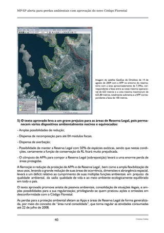 MP-SP alerta para perdas ambientais com aprovação do novo Código Florestal




                                                          Imagem do satélite GeoEye de Ortofoto de 14 de
                                                          agosto de 2009 com a APP no entorno do reserva-
                                                          tório com a área aproximadamente de 7,39ha, cor-
                                                          respondente a faixa entre as cotas máxima operacio-
                                                          nal de 623 metros e a cota máxima maximorum de
                                                          625,80 metros, totalmente submersa e a APP corres-
                                                          pondente a faixa de 100 metros.




5) O texto aprovado leva a um grave prejuízo para as áreas de Reserva Legal, pois perma-
   necem vários dispositivos ambientalmente nocivos e equivocados:
- Amplas possibilidades de redução;
- Dispensa de recomposição para até 04 módulos fiscais.
- Dispensa de averbação;
- Possibilidade de manter a Reserva Legal com 50% de espécies exóticas, sendo que nestas condi-
  ções, certamente a função de conservação da RL ficará muito prejudicada.
- O cômputo de APPs para compor a Reserva Legal (sobreposição) levará a uma enorme perda de
  áreas protegidas.
A Remoção e redução da proteção de APPs e de Reserva Legal , bem como a ampla flexibilização de
seus usos, levando a grande redução de suas áreas de ocorrência, dimensões e abrangência espacial,
levará a um déficit relativo ao cumprimento de suas múltiplas funções ambientais em prejuízo da
qualidade ambiental, da sadia qualidade de vida e ao meio ambiente ecologicamente equilibrado
em todo o país.
O texto aprovado promove anistia de passivos ambientais, consolidação de situações ilegais, e am-
plas possibilidades para a sua regularização; privilegiando-se quem praticou ações e omissões em
desconformidade com o Código Florestal.
As perdas para a proteção ambiental afetam as Apps e áreas de Reserva Legal de forma generaliza-
da, por meio do conceito de “área rural consolidada”, que torna regular as atividades consumadas
até 22 de julho de 2008.


                           40                                                                   Cristina Godoy
 