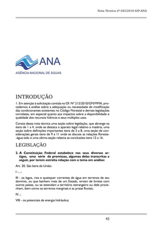 Nota Técnica nº 045/2010-SIP-ANA




INTRODUÇÃO
1. Em atenção à solicitação contida no Of. Nº 215/2010/GM/MMA, pro-
cedemos à análise sobre a adequação ou necessidade de modificação
das condicionantes existentes no Código Florestal e demais legislações
correlatas, em especial quanto aos impactos sobre a disponibilidade e
qualidade dos recursos hídricos e seus múltiplos usos.
Consta dessa nota técnica uma seção sobre legislação, que abrange os
itens de 1 a 4, onde se destaca o aparato legal relativo a matéria, uma
seção sobre definições importantes itens de 5 a 8, uma seção de con-
siderações gerais itens de 9 a 11 onde se discute as relações floresta-
-água-solo e uma ultima seção relativa as conclusões itens 12 a 16.

LEGISLAÇÃO
2. A Constituição Federal estabelece nos seus diversos ar-
   tigos,  uma  série  de premissas, algumas delas transcritas a
   seguir, por terem estreita relação com o tema em análise:
Art. 20. São bens da União:
I -...;
III - os lagos, rios e quaisquer correntes de água em terrenos de seu
domínio, ou que banhem mais de um Estado, sirvam de limites com
outros países, ou se estendam a território estrangeiro ou dele prove-
nham, bem como os terrenos marginais e as praias fluviais;
IV...;
VIII - os potenciais de energia hidráulica;




                                                                    43
 