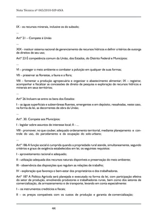 Nota Técnica nº 045/2010-SIP-ANA




IX - os recursos minerais, inclusive os do subsolo;
...
Artº 21 – Compete à União
...
XIX - instituir sistema nacional de gerenciamento de recursos hídricos e definir critérios de outorga
de direitos de seu uso;
Artº 23 É competência comum da União, dos Estados, do Distrito Federal e Municípios:
...
VI – proteger o meio ambiente e combater a poluição em qualquer de suas formas;
VII – preservar as florestas, a fauna e a flora;
VIII – fomentar a produção agropecuária e organizar o abastecimento alimentar; IX – registrar,
acompanhar e fiscalizar as concessões de direito de pesquisa e exploração de recursos hídricos e
minerais em seus territórios;
...
Artº 26 Incluem-se entre os bens dos Estados:
I – as águas superficiais e subterrâneas fluentes, emergentes e em depósito, ressalvadas, neste caso,
na forma da lei, as decorrentes de obra da União;
...
Artº. 30. Compete aos Municípios:
I - legislar sobre assuntos de interesse local; II - ...
VIII - promover, no que couber, adequado ordenamento territorial, mediante planejamento e con-
trole do uso, do parcelamento e da ocupação do solo urbano;
...
Artº 186 A função social é cumprida quando a propriedade rural atende, simultaneamente, segundo
critérios e graus de exigência estabelecidos em lei, os seguintes requisitos:
I - aproveitamento racional e adequado;
II - utilização adequada dos recursos naturais disponíveis e preservação do meio ambiente;
III - observância das disposições que regulam as relações de trabalho;
IV - exploração que favoreça o bem-estar dos proprietários e dos trabalhadores.
Artº 187 A Política Agrícola será planejada e executada na forma da lei, com participação efetiva
do setor de produção, envolvendo produtores e trabalhadores rurais, bem como dos setores de
comercialização, de armazenamento e de transporte, levando em conta especialmente:
I – os instrumentos creditícios e fiscais;
II – os preços compatíveis com os custos de produção e garantia de comercialização;



                               44
 