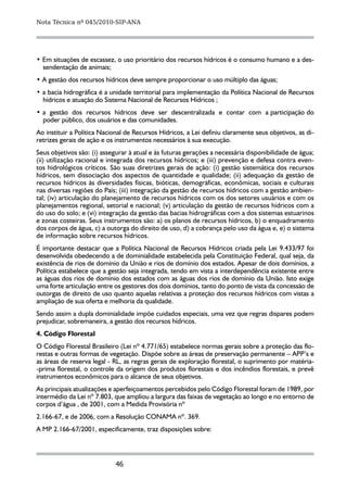 Nota Técnica nº 045/2010-SIP-ANA




• Em situações de escassez, o uso prioritário dos recursos hídricos é o consumo humano e a des-
  sendentação de animais;
• A gestão dos recursos hídricos deve sempre proporcionar o uso múltiplo das águas;
• a bacia hidrográfica é a unidade territorial para implementação da Política Nacional de Recursos
  hídricos e atuação do Sistema Nacional de Recursos Hídricos ;
• a gestão dos recursos hídricos deve ser descentralizada e contar com a participação do
  poder público, dos usuários e das comunidades.
Ao instituir a Política Nacional de Recursos Hídricos, a Lei definiu claramente seus objetivos, as di-
retrizes gerais de ação e os instrumentos necessários à sua execução.
Seus objetivos são: (i) assegurar à atual e às futuras gerações a necessária disponibilidade de água;
(ii) utilização racional e integrada dos recursos hídricos; e (iii) prevenção e defesa contra even-
tos hidrológicos críticos. São suas diretrizes gerais de ação: (i) gestão sistemática dos recursos
hídricos, sem dissociação dos aspectos de quantidade e qualidade; (ii) adequação da gestão de
recursos hídricos às diversidades físicas, bióticas, demográficas, econômicas, sociais e culturais
nas diversas regiões do País; (iii) integração da gestão de recursos hídricos com a gestão ambien-
tal; (iv) articulação do planejamento de recursos hídricos com os dos setores usuários e com os
planejamentos regional, setorial e nacional; (v) articulação da gestão de recursos hídricos com a
do uso do solo; e (vi) integração da gestão das bacias hidrográficas com a dos sistemas estuarinos
e zonas costeiras. Seus instrumentos são: a) os planos de recursos hídricos, b) o enquadramento
dos corpos de água, c) a outorga do direito de uso, d) a cobrança pelo uso da água e, e) o sistema
de informação sobre recursos hídricos.
É importante destacar que a Política Nacional de Recursos Hídricos criada pela Lei 9.433/97 foi
desenvolvida obedecendo a de dominialidade estabelecida pela Constituição Federal, qual seja, da
existência de rios de domínio da União e rios de domínio dos estados. Apesar de dois domínios, a
Política estabelece que a gestão seja integrada, tendo em vista a interdependência existente entre
as águas dos rios de domínio dos estados com as águas dos rios de domínio da União. Isto exige
uma forte articulação entre os gestores dos dois domínios, tanto do ponto de vista da concessão de
outorgas de direito de uso quanto aquelas relativas a proteção dos recursos hídricos com vistas a
ampliação de sua oferta e melhoria da qualidade.
Sendo assim a dupla dominialidade impõe cuidados especiais, uma vez que regras dispares podem
prejudicar, sobremaneira, a gestão dos recursos hídricos.
4.	Código Florestal
O Código Florestal Brasileiro (Lei nº 4.771/65) estabelece normas gerais sobre a proteção das flo-
restas e outras formas de vegetação. Dispõe sobre as áreas de preservação permanente – APP’s e
as áreas de reserva legal - RL, as regras gerais de exploração florestal, o suprimento por matéria-
-prima florestal, o controle da origem dos produtos florestais e dos incêndios florestais, e prevê
instrumentos econômicos para o alcance de seus objetivos.
As principais atualizações e aperfeiçoamentos percebidos pelo Código Florestal foram de 1989, por
intermédio da Lei nº 7.803, que ampliou a largura das faixas de vegetação ao longo e no entorno de
corpos d’água , de 2001, com a Medida Provisória nº
2.166-67, e de 2006, com a Resolução CONAMA nº. 369.
A MP 2.166-67/2001, especificamente, traz disposições sobre:




                             46
 