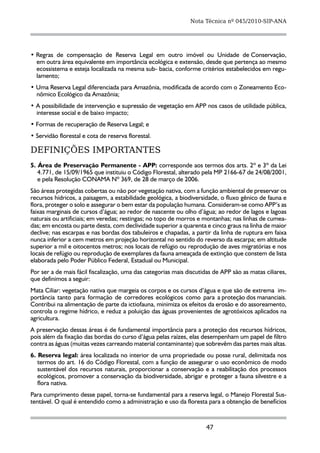 Nota Técnica nº 045/2010-SIP-ANA




• Regras de compensação de Reserva Legal em outro imóvel ou Unidade de Conservação,
  em outra área equivalente em importância ecológica e extensão, desde que pertença ao mesmo
  ecossistema e esteja localizada na mesma sub- bacia, conforme critérios estabelecidos em regu-
  lamento;
• Uma Reserva Legal diferenciada para Amazônia, modificada de acordo com o Zoneamento Eco-
  nômico Ecológico da Amazônia;
• A possibilidade de intervenção e supressão de vegetação em APP nos casos de utilidade pública,
  interesse social e de baixo impacto;
• Formas de recuperação de Reserva Legal; e
• Servidão florestal e cota de reserva florestal.

DEFINIÇÕES IMPORTANTES
5. Área de Preservação Permanente - APP: corresponde aos termos dos arts. 2º e 3º da Lei
   4.771, de 15/09/1965 que instituiu o Código Florestal, alterado pela MP 2166-67 de 24/08/2001,
   e pela Resolução CONAMA Nº 369, de 28 de março de 2006.
São áreas protegidas cobertas ou não por vegetação nativa, com a função ambiental de preservar os
recursos hídricos, a paisagem, a estabilidade geológica, a biodiversidade, o fluxo gênico de fauna e
flora, proteger o solo e assegurar o bem estar da população humana. Consideram-se como APP’s as
faixas marginais de cursos d’água; ao redor de nascente ou olho d’água; ao redor de lagos e lagoas
naturais ou artificiais; em veredas; restingas; no topo de morros e montanhas; nas linhas de cumea-
das; em encosta ou parte desta, com declividade superior a quarenta e cinco graus na linha de maior
declive; nas escarpas e nas bordas dos tabuleiros e chapadas, a partir da linha de ruptura em faixa
nunca inferior a cem metros em projeção horizontal no sentido do reverso da escarpa; em altitude
superior a mil e oitocentos metros; nos locais de refúgio ou reprodução de aves migratórias e nos
locais de refúgio ou reprodução de exemplares da fauna ameaçada de extinção que constem de lista
elaborada pelo Poder Público Federal, Estadual ou Municipal.
Por ser a de mais fácil fiscalização, uma das categorias mais discutidas de APP são as matas ciliares,
que definimos a seguir:
Mata Ciliar: vegetação nativa que margeia os corpos e os cursos d’água e que são de extrema im-
portância tanto para formação de corredores ecológicos como para a proteção dos mananciais.
Contribui na alimentação de parte da ictiofauna, minimiza os efeitos da erosão e do assoreamento,
controla o regime hídrico, e reduz a poluição das águas provenientes de agrotóxicos aplicados na
agricultura.
A preservação dessas áreas é de fundamental importância para a proteção dos recursos hídricos,
pois além da fixação das bordas do curso d’água pelas raízes, elas desempenham um papel de filtro
contra as águas (muitas vezes carreando material contaminante) que sobrevêm das partes mais altas.
6. Reserva legal: área localizada no interior de uma propriedade ou posse rural, delimitada nos
   termos do art. 16 do Código Florestal, com a função de assegurar o uso econômico de modo
   sustentável dos recursos naturais, proporcionar a conservação e a reabilitação dos processos
   ecológicos, promover a conservação da biodiversidade, abrigar e proteger a fauna silvestre e a
   flora nativa.
Para cumprimento desse papel, torna-se fundamental para a reserva legal, o Manejo Florestal Sus-
tentável. O qual é entendido como a administração e uso da floresta para a obtenção de benefícios



                                                                      47
 