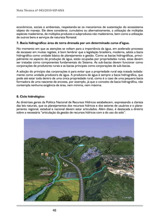 Nota Técnica nº 045/2010-SIP-ANA




econômicos, sociais e ambientais, respeitando-se os mecanismos de sustentação do ecossistema
objeto do manejo. Ele deve considerar, cumulativa ou alternativamente, a utilização de múltiplas
espécies madeireiras, de múltiplos produtos e subprodutos não madeireiros, bem como a utilização
de outros bens e serviços de natureza florestal.
7. Bacia hidrográfica: área de terra drenada por um determinado curso d’água.
No momento em que as atenções se voltam para a importância da água, em acelerado processo
de escassez em muitas regiões, é bom lembrar que a legislação brasileira, moderna, adota a bacia
hidrográfica como unidade básica de planejamento e gestão. Como as bacias hidrográficas, princi-
palmente no aspecto de produção de água, estão ocupadas por propriedades rurais, estas devem
ser tratadas como componentes fundamentais do Sistema. As sub-bacias devem funcionar como
corporações de produtores rurais e as bacias principais como corporações de sub-bacias.
A adoção do princípio das corporações é para evitar que a propriedade rural seja tratada isolada-
mente como unidade produtora de água. A produtora de água é sempre a bacia hidrográfica, que
pode até estar toda dentro de uma única propriedade rural, como é o caso de uma pequena bacia
formadora de uma nascente de encosta, por exemplo, já que o conceito de bacia hidrográfica, não
contempla nenhuma exigência de área, nem mínima, nem máxima.


8.	Ciclo hidrológico:
As diretrizes gerais da Política Nacional de Recursos Hídricos estabelecem, expressando a clareza
das leis naturais, que os planejamentos dos recursos hídricos e dos setores de usuários e o plane-
jamento regional, estadual e nacional devem estar articulados. Além disso, é destacada a diretriz
sobre a necessária “articulação da gestão de recursos hídricos com a do uso do solo”.




                           48
 