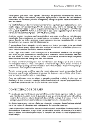 Nota Técnica nº 045/2010-SIP-ANA




Na relação da água com o solo e a planta, a observação dos processos naturais revela a mais ínti-
ma e direta interação. Por exemplo, solo poluído, águas poluídas. E vice-versa. Há uma verdadeira
cumplicidade nos resultados (positivos ou negativos): sem água as plantas e toda a micro fauna da
terra não vicejam.
No ciclo hidrológico um dos momentos mais importantes é aquele em que, “após as chuvas a terra
recolhe a água, e em seu aconchego, filtra-lhe e reserva-a para, através da recarga do lençol
freático, alimentar todos os corpos d’água novamente no período de estiagem” ( SANTOS, De-
vanir G. dos & ROMANO, Paulo A. A conservação de água e solo e a gestão integrada de recursos
hídricos. Revista de Política Agrícola – CONAB, Brasília, 2005).
As plantas exercem importante papel na devolução da água para a atmosfera por meio da evapo-
transpiração. Essa umidade pode ser transportada por correntes de ar e incorporada à umidade
regiões distantes de onde o processo evapotranspiratório ocorreu, mas pode também provocar
chuvas locais, num pequeno ciclo hidrológico regional.
O que as plantas fazem, portando, é colaborarem com o sistema hidrológico global, permitindo
maior infiltração de água no solo ou colocando umidade no reservatório atmosférico, propiciando,
assim, o seu transporte e distribuição para outras regiões.
Se toda a água ficasse restrita a uma localização, não se movimentasse através do ciclo hidrológico,
seria muito pior, pois não haveria sua distribuição e os locais secos seriam condenados a ser cada
vez mais secos e os úmidos cada vez mais úmidos. A atmosfera é, ao mesmo tempo, um grande
reservatório de umidade e o seu grande meio de transporte.
Isso implica considerar um dos passos mais importantes do ciclo da água, que é, após as chuvas,
sua infiltração e mistura ao solo e a formação do complexo solo-água- planta. É nesse momento de
profunda interação que a água exerce uma de suas mais nobres funções, a de possibilitar a produção
econômica e a manutenção da biodiversidade.
Também neste processo, ao infiltrar e percolar no solo a água estará sendo armazenada e liberada
lentamente para alimentar os fluxos contínuos que vão abastecer o corpo hídrico subterrâneo e
gerar as nascentes, que formarão os cursos d’água.
Quebrado o ciclo neste ponto estratégico, o resultado conhecido é a redução da oferta e da boa
distribuição de água, no tempo e no espaço, incluindo a eliminação de corpos d’água (especialmente
os superficiais) que antes exerciam funções vitais nas comunidades.



CONSIDERAÇÕES GERAIS
9. Na natureza, a permanência dos recursos hídricos, em termos de regime de vazão dos córre-
   gos, ribeirões e rios, assim como da qualidade da água que emana das sub-bacias hidrográficas,
   decorre de mecanismos naturais de controle desenvolvidos ao longo de processos evolutivos da
   paisagem, que constituem os chamados serviços proporcionados pelo ecossistema.
Um destes mecanismos é a estreita relação que existe entre a cobertura florestal e a água, principal-
mente nas regiões de cabeceiras, onde estão as zonas de recarga das nascentes.
Esta condição natural de equilíbrio vem sendo constantemente alterada pelo homem por meio do
desmatamento, da expansão da agricultura, da abertura de estradas, da urbanização e de vários
outros processos de transformação antrópica da paisagem, que alteram os ciclos biogeoquímicos e
o ciclo da água.



                                                                     49
 