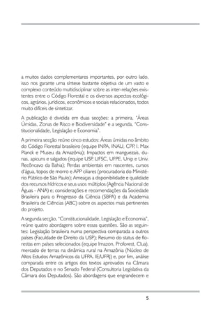 a muitos dados complementares importantes, por outro lado,
isso nos garante uma síntese bastante objetiva de um vasto e
complexo conteúdo multidisciplinar sobre as inter-relações exis-
tentes entre o Código Florestal e os diversos aspectos ecológi-
cos, agrários, jurídicos, econômicos e sociais relacionados, todos
muito difíceis de sintetizar.
A publicação é dividida em duas secções: a primeira, “Áreas
Úmidas, Zonas de Risco e Biodiversidade” e a segunda, “Cons-
titucionalidade, Legislação e Economia”.
A primeira secção reúne cinco estudos: Áreas úmidas no âmbito
do Código Florestal brasileiro (equipe INPA, INAU, CPP I. Max
                                                         ,
Planck e Museu da Amazônia); Impactos em manguezais, du-
nas, apicuns e salgados (equipe USP UFSC, UFPE, Unip e Univ.
                                    ,
Recôncavo da Bahia); Perdas ambientais em nascentes, cursos
d’água, topos de morro e APP ciliares (procuradoria do Ministé-
rio Público de São Paulo); Ameaças a disponibilidade e qualidade
dos recursos hídricos e seus usos múltiplos (Agência Nacional de
Águas - ANA) e; considerações e recomendações da Sociedade
Brasileira para o Progresso da Ciência (SBPA) e da Academia
Brasileira de Ciências (ABC) sobre os aspectos mais pertinentes
do projeto.
A segunda secção, “Constitucionalidade, Legislação e Economia”,
reúne quatro abordagens sobre essas questões. São as seguin-
tes: Legislação brasileira numa perspectiva comparada a outros
países (Faculdade de Direito da USP); Resumo do status de flo-
restas em países selecionados (equipe Imazon, Proforest, Clua),
mercado de terras na dinâmica rural na Amazônia (Núcleo de
Altos Estudos Amazônicos da UFPA, IE/UFRJ) e, por fim, análise
comparada entre os artigos dos textos aprovados na Câmara
dos Deputados e no Senado Federal (Consultoria Legislativa da
Câmara dos Deputados). São abordagens que engrandecem e



                                                                5
 