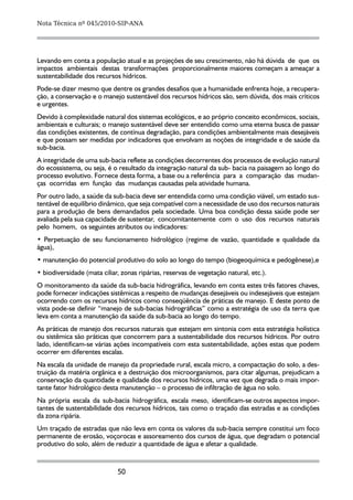 Nota Técnica nº 045/2010-SIP-ANA




Levando em conta a população atual e as projeções de seu crescimento, não há dúvida de que os
impactos ambientais destas transformações proporcionalmente maiores começam a ameaçar a
sustentabilidade dos recursos hídricos.
Pode-se dizer mesmo que dentre os grandes desafios que a humanidade enfrenta hoje, a recupera-
ção, a conservação e o manejo sustentável dos recursos hídricos são, sem dúvida, dos mais críticos
e urgentes.
Devido à complexidade natural dos sistemas ecológicos, e ao próprio conceito econômicos, sociais,
ambientais e culturais; o manejo sustentável deve ser entendido como uma eterna busca de passar
das condições existentes, de contínua degradação, para condições ambientalmente mais desejáveis
e que possam ser medidas por indicadores que envolvam as noções de integridade e de saúde da
sub-bacia.
A integridade de uma sub-bacia reflete as condições decorrentes dos processos de evolução natural
do ecossistema, ou seja, é o resultado da integração natural da sub- bacia na paisagem ao longo do
processo evolutivo. Fornece desta forma, a base ou a referência para a comparação das mudan-
ças ocorridas em função das mudanças causadas pela atividade humana.
Por outro lado, a saúde da sub-bacia deve ser entendida como uma condição viável, um estado sus-
tentável de equilíbrio dinâmico, que seja compatível com a necessidade de uso dos recursos naturais
para a produção de bens demandados pela sociedade. Uma boa condição dessa saúde pode ser
avaliada pela sua capacidade de sustentar, concomitantemente com o uso dos recursos naturais
pelo homem, os seguintes atributos ou indicadores:
• Perpetuação de seu funcionamento hidrológico (regime de vazão, quantidade e qualidade da
água),
• manutenção do potencial produtivo do solo ao longo do tempo (biogeoquímica e pedogênese),e
• biodiversidade (mata ciliar, zonas ripárias, reservas de vegetação natural, etc.).
O monitoramento da saúde da sub-bacia hidrográfica, levando em conta estes três fatores chaves,
pode fornecer indicações sistêmicas a respeito de mudanças desejáveis ou indesejáveis que estejam
ocorrendo com os recursos hídricos como conseqüência de práticas de manejo. E deste ponto de
vista pode-se definir “manejo de sub-bacias hidrográficas” como a estratégia de uso da terra que
leva em conta a manutenção da saúde da sub-bacia ao longo do tempo.
As práticas de manejo dos recursos naturais que estejam em sintonia com esta estratégia holística
ou sistêmica são práticas que concorrem para a sustentabilidade dos recursos hídricos. Por outro
lado, identificam-se várias ações incompatíveis com esta sustentabilidade, ações estas que podem
ocorrer em diferentes escalas.
Na escala da unidade de manejo da propriedade rural, escala micro, a compactação do solo, a des-
truição da matéria orgânica e a destruição dos microorganismos, para citar algumas, prejudicam a
conservação da quantidade e qualidade dos recursos hídricos, uma vez que degrada o mais impor-
tante fator hidrológico desta manutenção – o processo de infiltração de água no solo.
Na própria escala da sub-bacia hidrográfica, escala meso, identificam-se outros aspectos impor-
tantes de sustentabilidade dos recursos hídricos, tais como o traçado das estradas e as condições
da zona ripária.
Um traçado de estradas que não leva em conta os valores da sub-bacia sempre constitui um foco
permanente de erosão, voçorocas e assoreamento dos cursos de água, que degradam o potencial
produtivo do solo, além de reduzir a quantidade de água e afetar a qualidade.


                             50
 