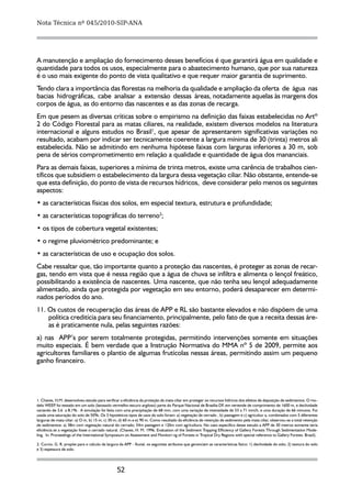 Nota Técnica nº 045/2010-SIP-ANA




A manutenção e ampliação do fornecimento desses benefícios é que garantirá água em qualidade e
quantidade para todos os usos, especialmente para o abastecimento humano, que por sua natureza
é o uso mais exigente do ponto de vista qualitativo e que requer maior garantia de suprimento.
Tendo clara a importância das florestas na melhoria da qualidade e ampliação da oferta de água nas
bacias hidrográficas, cabe analisar a extensão dessas áreas, notadamente aquelas às margens dos
corpos de água, as do entorno das nascentes e as das zonas de recarga.
Em que pesem as diversas críticas sobre o empirismo na definição das faixas estabelecidas no Artº
2 do Código Florestal para as matas ciliares, na realidade, existem diversos modelos na literatura
internacional e alguns estudos no Brasil1, que apesar de apresentarem significativas variações no
resultado, acabam por indicar ser tecnicamente coerente a largura mínima de 30 (trinta) metros ali
estabelecida. Não se admitindo em nenhuma hipótese faixas com larguras inferiores a 30 m, sob
pena de sérios comprometimento em relação a qualidade e quantidade de água dos mananciais.
Para as demais faixas, superiores a mínima de trinta metros, existe uma carência de trabalhos cien-
tíficos que subsidiem o estabelecimento da largura dessa vegetação ciliar. Não obstante, entende-se
que esta definição, do ponto de vista de recursos hídricos, deve considerar pelo menos os seguintes
aspectos:
• as características físicas dos solos, em especial textura, estrutura e profundidade;
• as características topográficas do terreno2;
• os tipos de cobertura vegetal existentes;
• o regime pluviométrico predominante; e
• as características de uso e ocupação dos solos.
Cabe ressaltar que, tão importante quanto a proteção das nascentes, é proteger as zonas de recar-
gas, tendo em vista que é nessa região que a água de chuva se infiltra e alimenta o lençol freático,
possibilitando a existência de nascentes. Uma nascente, que não tenha seu lençol adequadamente
alimentado, ainda que protegida por vegetação em seu entorno, poderá desaparecer em determi-
nados períodos do ano.
11. Os custos de recuperação das áreas de APP e RL são bastante elevados e não dispõem de uma
    política creditícia para seu financiamento, principalmente, pelo fato de que a receita dessas áre-
    as é praticamente nula, pelas seguintes razões:
a) nas APP’s por serem totalmente protegidas, permitindo intervenções somente em situações
muito especiais. É bem verdade que a Instrução Normativa do MMA nº 5 de 2009, permite aos
agricultores familiares o plantio de algumas frutícolas nessas áreas, permitindo assim um pequeno
ganho financeiro.




1. Chaves, H.M. desenvolveu estudo para verificar a eficiência da proteção da mata ciliar em proteger os recursos hídricos dos efeitos de deposição de sedimentos. O mo-
delo WEEP foi testado em um solo (latossolo vermelho-escuro argiloso) parte do Parque Nacional de Brasília-DF, em vertende de comprimento de 1600 m, e declividade
            ,
variando de 3,6 a 8,1% . A simulação foi feita com uma precipitação de 68 mm, com uma variação de intensidade de 53 a 71 mm/h, e uma duração de 66 minutos. Foi
usada uma saturação do solo de 50%. Os 3 hipotéticos tipos de usos do solo foram: a) vegetação de cerrado , b) pastagem e c) agricultur a, combinados com 5 diferentes
larguras de mata ciliar: a) O m, b) 15 m, c) 30 m, d) 60 m e e) 90 m. Como resultado da eficiência de retenção de sedimento pela mata ciliar, observou-se a total retenção
de sedimentos: a) 38m com vegetação natural do cerrado; 54m pastagem e 120m com agricultura. No caso específico desse estudo a APP de 30 metros somente teria
eficiência se a vegetação fosse o cerrado natural. (Chaves, H. M. 1996. Evaluation of the Sediment Trapping Efficiency of Gallery Forests Through Sedimentation Mode-
ling. In: Proceedings of the International Symposium on Assessment and Monitori ng of Forests in Tropical Dry Regions with special reference to Gallery Forests. Brazil).

2. Curcio, G. R. propõe para o calculo da largura da APP - fluvial, os seguintes atributos que gerenciam as características fisico: 1) declividade do solo; 2) textura do solo
e 3) espessura de solo.




                                                 52
 