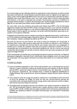 Nota Técnica nº 045/2010-SIP-ANA




b) na reserva legal, que por definição poderia ser explorada de modo sustentável, na prática inexiste
aprovação de projetos de manejo florestal sustentável dessas áreas em regiões fora da região ama-
zônica, onde a reserva legal atinge 80% da área. Isso ocorre, em grande parte, pelo fato da respon-
sabilidade sobre esses licenciamentos recair, com maior ênfase, sobre o técnico responsável pelo
licenciamento, e não sobre a instituição que concede o licenciamento, que leva ao imobilismo na
aprovação destes projetos. A ausência de autorização para manejo florestal sustentável da reserva
legal faz com que essas áreas acabem sendo tratadas como se fossem APP’s.
Por outro lado, temos de considerar que grande parte dessas áreas (APP’s e RL) foi desmatada
legalmente (a largura das faixas de APP’s mudou ao longo do tempo) ou por estímulo de políticas
públicas (nos anos setenta exigia-se um alto índice de exploração da propriedade para que ela não
ficasse sujeita à reforma agrária, por exemplo), não sendo tarefa fácil identificar quais áreas se en-
quadram como passivos ambientais.
A legislação atual é bastante clara em relação à supressão da vegetação dessas áreas, constituindo-se
em crime ambiental a supressão ilegal e impondo ao infrator o ônus da reparação do dano, o que se
bem fiscalizado, impede a ampliação dos déficits de APP’s e RL.
Do ponto de vista dos recursos hídricos, são muitas as áreas que necessitam ser recuperadas. A
discussão sobre a quem cabe recuperar essas áreas não contribui em nada para o meio ambiente,
em especial para a proteção dos recursos hídricos, pois atrasam ainda mais a sua revegetação. A
tentativa pura e simples de considerar todas elas como passivos ambientais e transferir o ônus da
recuperação para os proprietários tem encontrado obstáculos por não ser a forma mais justa de
recuperá-las. Esse impasse tem acirrado os ânimos, fazendo com que surjam propostas de modifi-
cação do Código Florestal.
É fácil compreender que aqueles que comprovadamente geraram passivos ambientais, em flagrante
desrespeito à legislação, e que assim foram identificados, sejam obrigados a arcar com esses custos
de recuperação; mas os que agiram de boa fé e ao amparo da lei devem ter um tratamento diferen-
ciado.

CONCLUSÃO
12. Como os benefícios apontados no item 10 são imprescindíveis para a manutenção dos recursos
    hídricos; e mesmo verificada a ausência de estudos técnicos que embasem as demais delimita-
    ções das APP’s, superiores à largura mínima, é recomendável que seja observado o princípio
    da precaução3, mantendo-se, nas condições atuais, o respeito às exigências estabelecidas no
    Código Florestal. Não se admitindo em nenhuma hipótese a adoção de faixas ciliares inferiores
    a 30 m.
13. Com relação às áreas de recarga dos aquiferos, destacamos a necessidade de aprimoramento
    na forma de aplicação do Código do ponto de vista dos recursos hídricos, qual seja, dar
    uma ênfase maior a proteção dessas áreas de recarga, dando a elas tratamento similar ao dispen-
    sado hoje às áreas de proteção de nascentes.
14. O fortalecimento da assistência técnica e da extensão rural, conforme previsto na alínea IV do
    Artº 187 da Constituição Federal, é decisivo para a rápida, eficiente e eficaz recuperação das
    áreas de APP’s e de RL, trabalho esse que exige um grande número de técnicos capacitados para
    mobilizar, dar assistência e elaborar os projetos de preservação, uso sustentável e recuperação
    dessas áreas.

3 O Princípio da Precaução é a garantia contra os riscos potenciais que, de acordo com o estado atual do conhecimento, não podem ser ainda identificados. Este Princípio
afirma que a ausência da certeza científica formal, a existência de um risco de um dano sério ou irreversível requer a implementação de medidas que possam prever este
dano. (Rio 92 - Conferência das Nações Unidas para o Meio Ambiente e o Desenvolvimento)




                                                                                                                   53
 