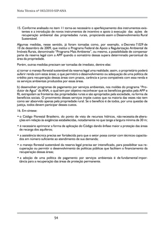 Nota Técnica nº 045/2010-SIP-ANA




15. Conforme analisado no item 11 torna-se necessário o aperfeiçoamento dos instrumentos exis-
    tentes e a introdução de novos instrumentos de incentivo e apoio à execução das ações de
    recuperação ambiental das propriedades rurais, propiciando assim o Desenvolvimento Rural
    Sustentável.
Algumas medidas, nesse sentido, já foram tomadas como, por exemplo, o Decreto 7.029 de
10 de dezembro de 2009, que institui o Programa Federal de Apoio a Regularização Ambiental de
Imóveis Rurais, denominado “Programa Mais Ambiente”, ou mesmo, a possibilidade de compensar
parte da reserva legal com a APP quando o somatório dessas supera determinado percentual da
área da propriedade.
Porém, outras medidas precisam ser tomadas de imediato, dentre elas:
a) tornar o manejo florestal sustentável da reserva legal uma realidade; assim, o proprietário poderá
auferir renda com estas áreas; o que permitirá o desenvolvimento ou adequação de uma política de
crédito para recuperação dessas áreas com prazos, carência e juros compatíveis com essa renda e
os serviços ambientais produzidos por essas áreas.
b) desenvolver programas de pagamento por serviços ambientais, nos moldes do programa “Pro-
dutor de Água” da ANA, o qual tem por objetivo reconhecer que os benefícios gerados pela APP e
RL extrapolam as fronteiras das propriedades rurais e são apropriados pela sociedade, na forma de
benefícios sociais. O provimento desses serviços impõe custos que na maioria das vezes não tem
como ser absorvido apenas pela propriedade rural. Se o benefício é de todos, por uma questão de
justiça, todos devem participar desses custos.
16. Em síntese:
• o Código Florestal Brasileiro, do ponto de vista de recursos hídricos, não necessita de altera-
  ções em relação às exigências estabelecidas, notadamente no que tange a largura mínima de 30 m;
• é necessário aprimorar a forma de aplicação do Código dando ênfase maior a proteção das áreas
 de recarga dos aquiferos;
• a assistência técnica precisa ser fortalecida para que o setor possa contar com técnicos capacita-
 dos em número suficiente ao atendimento de sua demanda;
• o manejo florestal sustentável da reserva legal precisa ser intensificado, para possibilitar sua re-
 cuperação ou permitir o desenvolvimento de políticas públicas que facilitem o financiamento da
 recuperação dessas áreas;
• a adoção de uma política de pagamento por serviços ambientais é de fundamental impor-
 tância para a recuperação das áreas de proteção permanente.




                             54
 
