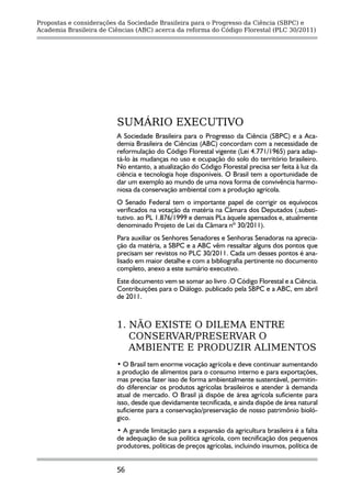 Propostas e considerações da Sociedade Brasileira para o Progresso da Ciência (SBPC) e
Academia Brasileira de Ciências (ABC) acerca da reforma do Código Florestal (PLC 30/2011)




                         SUMÁRIO EXECUTIVO
                         A Sociedade Brasileira para o Progresso da Ciência (SBPC) e a Aca-
                         demia Brasileira de Ciências (ABC) concordam com a necessidade de
                         reformulação do Código Florestal vigente (Lei 4.771/1965) para adap-
                         tá-lo às mudanças no uso e ocupação do solo do território brasileiro.
                         No entanto, a atualização do Código Florestal precisa ser feita à luz da
                         ciência e tecnologia hoje disponíveis. O Brasil tem a oportunidade de
                         dar um exemplo ao mundo de uma nova forma de convivência harmo-
                         niosa da conservação ambiental com a produção agrícola.
                         O Senado Federal tem o importante papel de corrigir os equívocos
                         verificados na votação da matéria na Câmara dos Deputados (.substi-
                         tutivo. ao PL 1.876/1999 e demais PLs àquele apensados e, atualmente
                         denominado Projeto de Lei da Câmara nº 30/2011).
                         Para auxiliar os Senhores Senadores e Senhoras Senadoras na aprecia-
                         ção da matéria, a SBPC e a ABC vêm ressaltar alguns dos pontos que
                         precisam ser revistos no PLC 30/2011. Cada um desses pontos é ana-
                         lisado em maior detalhe e com a bibliografia pertinente no documento
                         completo, anexo a este sumário executivo.
                         Este documento vem se somar ao livro .O Código Florestal e a Ciência.
                         Contribuições para o Diálogo. publicado pela SBPC e a ABC, em abril
                         de 2011.



                         1. NÃO EXISTE O DILEMA ENTRE
                            CONSERVAR/PRESERVAR O
                            AMBIENTE E PRODUZIR ALIMENTOS
                         • O Brasil tem enorme vocação agrícola e deve continuar aumentando
                         a produção de alimentos para o consumo interno e para exportações,
                         mas precisa fazer isso de forma ambientalmente sustentável, permitin-
                         do diferenciar os produtos agrícolas brasileiros e atender à demanda
                         atual de mercado. O Brasil já dispõe de área agrícola suficiente para
                         isso, desde que devidamente tecnificada, e ainda dispõe de área natural
                         suficiente para a conservação/preservação de nosso patrimônio bioló-
                         gico.
                         • A grande limitação para a expansão da agricultura brasileira é a falta
                         de adequação de sua política agrícola, com tecnificação dos pequenos
                         produtores, políticas de preços agrícolas, incluindo insumos, política de


                         56
 