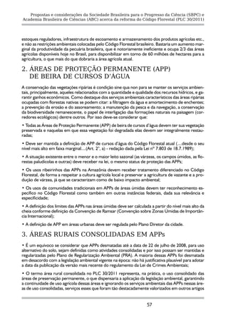 Propostas e considerações da Sociedade Brasileira para o Progresso da Ciência (SBPC) e
Academia Brasileira de Ciências (ABC) acerca da reforma do Código Florestal (PLC 30/2011)




estoques reguladores, infraestrutura de escoamento e armazenamento dos produtos agrícolas etc.,
e não as restrições ambientais colocadas pelo Código Florestal brasileiro. Bastaria um aumento mar-
ginal da produtividade da pecuária brasileira, que é notoriamente ineficiente e ocupa 2/3 das áreas
agrícolas disponíveis hoje no Brasil, para disponibilizar em torno de 60 milhões de hectares para a
agricultura, o que mais do que dobraria a área agrícola atual.

2. ÁREAS DE PROTEÇÃO PERMANENTE (APP)
   DE BEIRA DE CURSOS D’ÁGUA
A conservação das vegetações ripárias é condição sine qua non para se manter os serviços ambien-
tais, principalmente, aqueles relacionados com a quantidade e qualidade dos recursos hídricos, e ga-
rantir ganhos econômicos. Como destaque dos serviços ambientais característicos das áreas ripárias
ocupadas com florestas nativas se podem citar: a filtragem da água e amortecimento de enchentes;
a prevenção da erosão e do assoreamento; a manutenção da pesca e da navegação, a conservação
da biodiversidade remanescente, o papel de interligação das formações naturais na paisagem (cor-
redores ecológicos) dentre outros. Por isso deve-se considerar que:
• Todas as Áreas de Proteção Permanente (APP) de beira de cursos d’água devem ter sua vegetação
preservada e naquelas em que essa vegetação foi degradada elas devem ser integralmente restau-
radas;
• Deve ser mantida a definição de APP de cursos d’água do Código Florestal atual (....desde o seu
nível mais alto em faixa marginal....(Art. 2°, a) - redação dada pela Lei nº 7.803 de 18.7.1989);
• A situação existente entre o menor e o maior leito sazonal (as várzeas, os campos úmidos, as flo-
restas paludícolas e outras) deve receber na lei, o mesmo status de proteção das APPs;
• Os usos ribeirinhos das APPs na Amazônia devem receber tratamento diferenciado no Código
Florestal, de forma a respeitar a cultura agrícola local e preservar a agricultura de vazante e a pro-
dução de várzea, já que se caracterizam como de baixo impacto ambiental;
• Os usos de comunidades tradicionais em APPs de áreas úmidas devem ter reconhecimento es-
pecífico no Código Florestal como também em outras instâncias federais, dada sua relevância e
especificidade;
• A definição dos limites das APPs nas áreas úmidas deve ser calculada a partir do nível mais alto da
cheia conforme definição da Convenção de Ramsar (Convenção sobre Zonas Úmidas de Importân-
cia Internacional);
• A definição de APP em áreas urbanas deve ser regulada pelo Plano Diretor da cidade.

3. ÁREAS RURAIS CONSOLIDADAS EM APPs
• É um equívoco se considerar que APPs desmatadas até a data de 22 de julho de 2008, para uso
alternativo do solo, sejam definidas como atividades consolidadas e por isso possam ser mantidas e
regularizadas pelo Plano de Regularização Ambiental (PRA). A maioria dessas APPs foi desmatada
em desacordo com a legislação ambiental vigente na época: não há justificativa plausível para adotar
a data da publicação da versão mais recente do regulamento da Lei de Crimes Ambientais;
• O termo área rural consolidada no PLC 30/2011 representa, na prática, o uso consolidado das
áreas de preservação permanente, o que dispensaria a aplicação da legislação ambiental, garantindo
a continuidade de uso agrícola dessas áreas e ignorando os serviços ambientais das APPs nessas áre-
as de uso consolidadas, serviços esses que foram tão destacadamente valorizados em outros artigos


                                                                      57
 