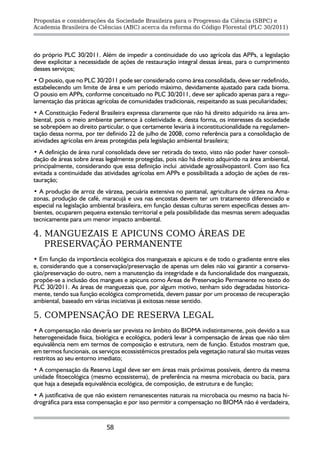 Propostas e considerações da Sociedade Brasileira para o Progresso da Ciência (SBPC) e
Academia Brasileira de Ciências (ABC) acerca da reforma do Código Florestal (PLC 30/2011)




do próprio PLC 30/2011. Além de impedir a continuidade do uso agrícola das APPs, a legislação
deve explicitar a necessidade de ações de restauração integral dessas áreas, para o cumprimento
desses serviços;
• O pousio, que no PLC 30/2011 pode ser considerado como área consolidada, deve ser redefinido,
estabelecendo um limite de área e um período máximo, devidamente ajustado para cada bioma.
O pousio em APPs, conforme conceituado no PLC 30/2011, deve ser aplicado apenas para a regu-
lamentação das práticas agrícolas de comunidades tradicionais, respeitando as suas peculiaridades;
• A Constituição Federal Brasileira expressa claramente que não há direito adquirido na área am-
biental, pois o meio ambiente pertence à coletividade e, desta forma, os interesses da sociedade
se sobrepõem ao direito particular, o que certamente levaria à inconstitucionalidade na regulamen-
tação dessa norma, por ter definido 22 de julho de 2008, como referência para a consolidação de
atividades agrícolas em áreas protegidas pela legislação ambiental brasileira;
• A definição de área rural consolidada deve ser retirada do texto, visto não poder haver consoli-
dação de áreas sobre áreas legalmente protegidas, pois não há direito adquirido na área ambiental,
principalmente, considerando que essa definição inclui .atividade agrossilvopastoril. Com isso fica
evitada a continuidade das atividades agrícolas em APPs e possibilitada a adoção de ações de res-
tauração;
• A produção de arroz de várzea, pecuária extensiva no pantanal, agricultura de várzea na Ama-
zonas, produção de café, maracujá e uva nas encostas devem ter um tratamento diferenciado e
especial na legislação ambiental brasileira, em função dessas culturas serem específicas desses am-
bientes, ocuparem pequena extensão territorial e pela possibilidade das mesmas serem adequadas
tecnicamente para um menor impacto ambiental.

4. MANGUEZAIS E APICUNS COMO ÁREAS DE
   PRESERVAÇÃO PERMANENTE
• Em função da importância ecológica dos manguezais e apicuns e de todo o gradiente entre eles
e, considerando que a conservação/preservação de apenas um deles não vai garantir a conserva-
ção/preservação do outro, nem a manutenção da integridade e da funcionalidade dos manguezais,
propõe-se a inclusão dos mangues e apicuns como Áreas de Preservação Permanente no texto do
PLC 30/2011. As áreas de manguezais que, por algum motivo, tenham sido degradadas historica-
mente, tendo sua função ecológica comprometida, devem passar por um processo de recuperação
ambiental, baseado em várias iniciativas já exitosas nesse sentido.

5. COMPENSAÇÃO DE RESERVA LEGAL
• A compensação não deveria ser prevista no âmbito do BIOMA indistintamente, pois devido a sua
heterogeneidade física, biológica e ecológica, poderá levar à compensação de áreas que não têm
equivalência nem em termos de composição e estrutura, nem de função. Estudos mostram que,
em termos funcionais, os serviços ecossistêmicos prestados pela vegetação natural são muitas vezes
restritos ao seu entorno imediato;
• A compensação da Reserva Legal deve ser em áreas mais próximas possíveis, dentro da mesma
unidade fitoecológica (mesmo ecossistema), de preferência na mesma microbacia ou bacia, para
que haja a desejada equivalência ecológica, de composição, de estrutura e de função;
• A justificativa de que não existem remanescentes naturais na microbacia ou mesmo na bacia hi-
drográfica para essa compensação e por isso permitir a compensação no BIOMA não é verdadeira,


                            58
 