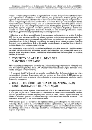 Propostas e considerações da Sociedade Brasileira para o Progresso da Ciência (SBPC) e
Academia Brasileira de Ciências (ABC) acerca da reforma do Código Florestal (PLC 30/2011)




pois essa compensação pode ser feita na legislação atual, em áreas já disponibilizadas historicamente
para a agricultura na microbacia ou mesmo da bacia, mas que são áreas de baixa aptidão agrícola
e por isso estão atualmente, abandonadas ou ocupadas com atividades agrícolas marginalizadas, na
maioria pastagem degradadas sem sustentabilidade econômica, desde que essas áreas sejam devida-
mente restauradas. Essa compensação seria um excelente instrumento de distribuição de renda no
setor agrícola, já que uma área agrícola já consolidada, de alta aptidão, geralmente de propriedade
de empresas agrícolas ou grandes produtores, continuaria no processo de produção e seria com-
pensada, por sistema de pagamento de servidão florestal, por essas áreas marginalizadas no sistema
de produção, geralmente de propriedade de pequenos agricultores;
• Não deveria ser aberta a possibilidade de compensação indistintamente no âmbito de todo o
BIOMA, mas caso isso seja mantido, que seja acrescentado no texto, que essa compensação deve
ser feita em áreas com a mesma equivalência ecológica, de composição, de estrutura e de função, e
estabelecendo um limite de distância geográfica, o que garantiria que essa compensação fosse feita
dentro do mesmo ecossistema da área degradada, exercendo assim o papel da Reserva Legal de
proteção dos serviços ecossistêmicos regionais;
• A compensação fora do BIOMA, por tudo que já foi dito, não deve ser sequer considerada nessa
discussão, não só por motivos ambientais, que a tornam inaceitável, mas também por razões eco-
nômicas, já que praticamente anulará a efetividade desse mercado de compensação e, portanto, de
distribuição de renda.

6. CÔMPUTO DE APP E RL DEVE SER
   MANTIDO SEPARADO
• Não se justifica cientificamente a inclusão das Áreas de Preservação Permanente (APPs) no côm-
puto das Reservas Legais (RLs) já que APPs e RLs apresentam estruturas e funções distintas e comu-
nidades biológicas complementares;
• A somatória de APP e RL em áreas agrícolas consolidadas, fora da Amazônia Legal, permite a
manutenção de cobertura de vegetação nativa em torno de um de um limiar de 30% da área, que
vem se mostrando como um patamar mínimo de cobertura natural para se evitar a extinção massiva
de espécies na paisagem.

7. USO DE ESPÉCIE EXÓTICA EM RL APENAS NAS
   FASES INICIAIS DE RESTAURAÇÃO
• A permissão do uso de espécies exóticas em até 50% da RL é extremamente prejudicial para
as principais funções da RL: conservação da biodiversidade nativa e uso sustentável de recursos
naturais, que são as motivações originais para a instituição da RL, abrindo a possibilidade de um
diferencial a favor da agricultura brasileira, como agricultura com sustentabilidade ambiental. O uso
de espécies exóticas na RL vai anular esse diferencial;
• Vale destacar que o uso temporário de espécies exóticas, permitido apenas nas fases iniciais de
restauração de uma área de RL, combinado com o uso de espécies nativas regionais, com o objetivo
de aliar restauração com obtenção de um ganho econômico, pode ser uma alternativa interessante
de viabilização econômica da restauração dessas áreas com espécies nativas, principalmente para o
pequeno proprietário.




                                                                     59
 