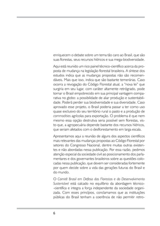 enriquecem o debate sobre um tema tão caro ao Brasil, que são
suas florestas, seus recursos hídricos e sua mega-biodiversidade.
Aqui está reunido um rico painel técnico-científico acerca da pro-
posta de mudança na legislação florestal brasileira. A síntese dos
estudos indica que as mudanças propostas não são recomen-
dáveis. Mais que isso, indica que são bastante temerárias. Caso
ocorra a revogação do Código Florestal atual, a “nova lei” que
surgiria em seu lugar, com caráter altamente retrógrado, pode
tornar o Brasil empobrecido em sua principal vantagem compa-
rativa no globo: a possibilidade de aliar produção e sustentabili-
dade. Poderá perder sua biodiversidade e sua diversidade. Caso
aprovado esse projeto, o Brasil poderia passar a ter como uso
quase exclusivo do seu território rural o pasto e a produção de
commodities agrícolas para exportação. O problema é que nem
mesmo essa opção destrutiva seria possível sem florestas, vis-
to que, a agropecuária depende bastante dos recursos hídricos,
que seriam afetados com o desflorestamento em larga escala.
Apresentamos aqui a reunião de alguns dos aspectos científicos
mais relevantes das mudanças propostas ao Código Florestal por
setores do Congresso Nacional, dentre muitas outras existen-
tes e não abordadas nessa publicação. Por essa razão, pedimos
atenção especial da sociedade civil ao posicionamento dos parla-
mentares e dos governantes brasileiros sobre as questões colo-
cadas nessa publicação, que devem ser consideradas fortemente
por quem decide sobre a vida das gerações futuras do Brasil e
do mundo.
O Comitê Brasil em Defesa das Florestas e do Desenvolvimento
Sustentável está calcado no equilíbrio da abordagem técnico-
-científica e integra a força independente da sociedade organi-
zada. Com esses princípios, conclamamos que as instituições
públicas do Brasil tenham a coerência de não permitir retro-



6
 