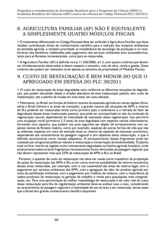 Propostas e considerações da Sociedade Brasileira para o Progresso da Ciência (SBPC) e
Academia Brasileira de Ciências (ABC) acerca da reforma do Código Florestal (PLC 30/2011)




8. AGRICULTURA FAMILIAR (AF) NÃO É EQUIVALENTE
   A SIMPLESMENTE QUATRO MÓDULOS FISCAIS
• O tratamento diferenciado no Código Florestal deve ser atribuído à Agricultura Familiar que deve
receber contribuição direta do conhecimento científico para a redução dos impactos ambientais
da atividade agrícola, e também prioridade na transferência de tecnologia de produção e no rece-
bimento dos benefícios viabilizados pelo pagamento dos serviços ambientais e/ou ecossistêmicos,
tanto para as florestas remanescentes, como para as restauradas.
• A Agricultura Familiar (AF) é definida na Lei 11.326/2006, art.3, com quatro critérios que devem
ser simultaneamente observados e dizem respeito a tamanho, mão de obra, renda e gestão. Esses
critérios não podem ser reduzidos na lei apenas ao tamanho da propriedade (4 Módulos Fiscais).

9. CUSTO DE RESTAURAÇÃO É BEM MENOR DO QUE O
   APREGOADO EM DEFESA DO PLC 30/2011
• O custo de restauração de áreas degradadas varia conforme as diferentes situações de degrada-
ção, que podem demandar desde o simples abandono da área (restauração passiva, sem custo de
implantação), até o plantio de mudas em área total, de custo elevado.
• Felizmente, no Brasil, em função da história recente da expansão agrícola em várias regiões (Ama-
zônia e Brasil Central e as áreas de transição), a grande maioria das situações de APPs e mesmo
de RLs poderão ser restauradas tendo como primeira ação o isolamento e a retirada do fator de
degradação dessas áreas (restauração passiva), que pode ser acompanhada ou não da condução da
regeneração natural, dependendo da intensidade de expressão dessa regeneração. Isso permitirá
uma ocupação inicial (primeiros 2-3 anos) da área degradada com espécies nativas colonizadoras,
formando uma capoeira, que poderá nos anos seguintes ser objeto de enriquecimento com es-
pécies nativas da floresta madura, como por exemplo, espécies de outras formas de vida que não
as arbóreas, espécies em risco de extinção local ou mesmo de espécies de interesse econômico,
dependendo das características da paisagem regional e dos objetivos dessa restauração, o que é
definido tecnicamente como manejo adaptativo. O enriquecimento desses fragmentos pode ser
custeado por programas públicos visando à restauração e conservação da biodiversidade. O plantio
total vai ficar restrito às regiões muito intensamente degradadas na história agrícola brasileira, onde
praticamente todos os bons fragmentos remanescentes foram eliminados da paisagem regional, que
não devem representar mais que 25% da restauração de APPs e RLs no Brasil;
. Portanto, a questão de custo da restauração não deve ser usada como impeditivo da proposição
de ações de restauração das APPs e RLs e sim como enorme possibilidade de retorno econômico
dessas áreas restauradas, por exemplo, com o uso sustentável das áreas de reserva legal, com o
pagamento por serviços ambientais das APPs, com a agregação de valor do produto agrícola por
meio da certificação ambiental, com o pagamento por créditos de carbono, com a importância da
cadeia produtiva da restauração na geração de trabalho e renda para populações mais marginali-
zadas, etc. Para uma aproximação da melhor metodologia de restauração e do valor real do custo
dessa restauração para fins de regularização ambiental deve-se analisar caso a caso, considerando
as características da paisagem regional e a intensidade de uso da área a ser restaurada, temas esses
que o Brasil tem grande conhecimento científico disponível.




                             60
 