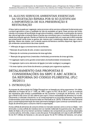 Propostas e considerações da Sociedade Brasileira para o Progresso da Ciência (SBPC) e
Academia Brasileira de Ciências (ABC) acerca da reforma do Código Florestal (PLC 30/2011)




10. ALGUNS SERVIÇOS AMBIENTAIS ESSENCIAIS
  DA VEGETAÇÃO RIPÁRIA POR SI SÓ JUSTIFICAM
  A IMPORTÂNCIA DE SUA PRESERVAÇÃO E
  RESTAURAÇÃO
A faixa ripária ocupada por vegetação nativa promove vários serviços ambientais fundamentais para
a própria agricultura e para a qualidade de vida da sociedade em geral. Esses serviços são funda-
mentais no processo de tecnificação da agricultura brasileira, colaborando na polinização da maioria
das culturas agrícolas e evitando danos e perdas que contribuem para o insucesso financeiro da ati-
vidade de produção agrícola. Devido ao histórico de ocupação feito em nosso país é difícil entender
que preservando certas áreas os ganhos são maiores que a substituição dessas áreas por culturas
agrícolas. Abaixo são citados, com o devido suporte da literatura científica disponível, alguns servi-
ços ambientais característicos das áreas ripárias:
• Infiltração de água e amortecimento de enchentes;
• Retenção de partículas de solo, erosão e assoreamento;
• Retenção de nutrientes provenientes de áreas agrícolas;
• Retenção de agroquímicos (inseticidas e herbicidas) provenientes de áreas agrícolas;
• A vegetação ripária como grande conservadora da biodiversidade remanescente;
• A vegetação ripária como elemento de ligação (corredor ecológico) na paisagem;
• As áreas ripárias como fonte de alimento e proteção para organismos aquáticos.

DETALHAMENTO DAS PROPOSTAS E
  CONSIDERAÇÕES DA SBPC E ABC ACERCA
  DA REFORMA DO CÓDIGO FLORESTAL (PLC
  30/2011)
1- INTRODUÇÃO
A proposta de reformulação do Código Florestal tem se baseado em vários argumentos. Um deles,
defendido no Projeto de Lei nº 1.876, de 1999, e agora no PLC 30 de 2011, é que as mudanças
são necessárias pela ameaça à possibilidade de não aumentar a produção de alimentos, uma vez
que o Brasil é tido como um dos celeiros para suprir a futura necessidade de alimentos no mundo.
Claramente, é colocada a dicotomia: ou se conserva/preserva ou se produz alimentos. Argumentos
fundamentados contra essa dicotomia estão em Martinelli et al. (2010). O Brasil tem área suficiente
para a conservação/preservação de nosso patrimônio biológico e para continuar aumentando a pro-
dução de alimentos para o consumo interno e exportações.
A área colhida de alimentos de consumo direto no mercado nacional, como o arroz e o feijão – tem
diminuído e a área colhida de mandioca tem se mantido inalterada há quarenta anos. As produtivi-
dades do feijão e do arroz tiveram aumentos modestos não comparáveis aos aumentos observados
a outras culturas, entre elas, a soja e a cana-de-açúcar. A área plantada com soja na safra 2010/2011,
foi de 24,7 milhões de hectares e a de cana de açúcar foi de 9,4 milhões de hectares, com proje-



                                                                      61
 