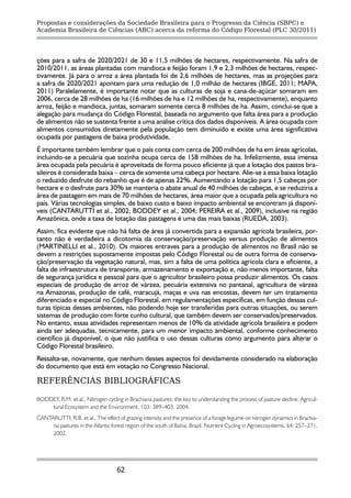 Propostas e considerações da Sociedade Brasileira para o Progresso da Ciência (SBPC) e
Academia Brasileira de Ciências (ABC) acerca da reforma do Código Florestal (PLC 30/2011)




ções para a safra de 2020/2021 de 30 e 11,5 milhões de hectares, respectivamente. Na safra de
2010/2011, as áreas plantadas com mandioca e feijão foram 1,9 e 2,3 milhões de hectares, respec-
tivamente. Já para o arroz a área plantada foi de 2,6 milhões de hectares, mas as projeções para
a safra de 2020/2021 apontam para uma redução de 1,0 milhão de hectares (IBGE, 2011; MAPA,
2011) Paralelamente, é importante notar que as culturas de soja e cana-de-açúcar somaram em
2006, cerca de 28 milhões de ha (16 milhões de ha e 12 milhões de ha, respectivamente), enquanto
arroz, feijão e mandioca, juntas, somaram somente cerca 8 milhões de ha. Assim, conclui-se que a
alegação para mudança do Código Florestal, baseada no argumento que falta área para a produção
de alimentos não se sustenta frente a uma análise crítica dos dados disponíveis. A área ocupada com
alimentos consumidos diretamente pela população tem diminuído e existe uma área significativa
ocupada por pastagens de baixa produtividade.
É importante também lembrar que o país conta com cerca de 200 milhões de ha em áreas agrícolas,
incluindo-se a pecuária que sozinha ocupa cerca de 158 milhões de ha. Infelizmente, essa imensa
área ocupada pela pecuária é aproveitada de forma pouco eficiente já que a lotação dos pastos bra-
sileiros é considerada baixa – cerca de somente uma cabeça por hectare. Alie-se a essa baixa lotação
o reduzido desfrute do rebanho que é de apenas 22%. Aumentando a lotação para 1,5 cabeças por
hectare e o desfrute para 30% se manteria o abate anual de 40 milhões de cabeças, e se reduziria a
área de pastagem em mais de 70 milhões de hectares, área maior que a ocupada pela agricultura no
país. Várias tecnologias simples, de baixo custo e baixo impacto ambiental se encontram já disponí-
veis (CANTARUTTI et al., 2002; BODDEY et al., 2004; PEREIRA et al., 2009), inclusive na região
Amazônica, onde a taxa de lotação das pastagens é uma das mais baixas (RUEDA, 2003).
Assim, fica evidente que não há falta de área já convertida para a expansão agrícola brasileira, por-
tanto não é verdadeira a dicotomia da conservação/preservação versus produção de alimentos
(MARTINELLI et al., 2010). Os maiores entraves para a produção de alimentos no Brasil não se
devem a restrições supostamente impostas pelo Código Florestal ou de outra forma de conserva-
ção/preservação da vegetação natural, mas, sim a falta de uma política agrícola clara e eficiente, a
falta de infraestrutura de transporte, armazenamento e exportação e, não menos importante, falta
de segurança jurídica e pessoal para que o agricultor brasileiro possa produzir alimentos. Os casos
especiais de produção de arroz de várzea, pecuária extensiva no pantanal, agricultura de várzea
na Amazonas, produção de café, maracujá, maças e uva nas encostas, devem ter um tratamento
diferenciado e especial no Código Florestal, em regulamentações específicas, em função dessas cul-
turas típicas desses ambientes, não podendo hoje ser transferidas para outras situações, ou serem
sistemas de produção com forte cunho cultural, que também devem ser conservados/preservados.
No entanto, essas atividades representam menos de 10% da atividade agrícola brasileira e podem
ainda ser adequadas, tecnicamente, para um menor impacto ambiental, conforme conhecimento
científico já disponível, o que não justifica o uso dessas culturas como argumento para alterar o
Código Florestal brasileiro.
Ressalta-se, novamente, que nenhum desses aspectos foi devidamente considerado na elaboração
do documento que está em votação no Congresso Nacional.

REFERÊNCIAS BIBLIOGRÁFICAS

BODDEY, R.M. et al., Nitrogen cycling in Brachiaria pastures: the key to understanding the process of pasture decline. Agricul-
    tural Ecosystem and the Environment, 103: 389–403, 2004.
CANTARUTTI, R.B. et al., The effect of grazing intensity and the presence of a forage legume on nitrogen dynamics in Brachia-
     ria pastures in the Atlantic forest region of the south of Bahia, Brazil. Nutrient Cycling in Agroecosystems, 64: 257–271,
     2002.




                                    62
 