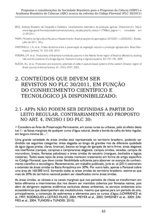 Propostas e considerações da Sociedade Brasileira para o Progresso da Ciência (SBPC) e
Academia Brasileira de Ciências (ABC) acerca da reforma do Código Florestal (PLC 30/2011)




IBGE, Instituto Brasileiro de Geografia e Estatística. Levantamento sistemático da produção agrícola. Disponível em: http://
       www.ibge.gov.br/home/presidencia/noticias/noticia_visualiza.php?id_noticia=1798&id_pagina=1, consultado em
       21.09.2011.
MAPA, Ministério da Agricultura Pecuária e Abastecimento. Brasil projeções do agronegócio 2010/2011 a 2020/2021. Brasília,
      julho de 2011, 58 p.
MARTINELLI, L.A. et al., A falsa dicotomia entre a preservação da vegetação natural e a produção agropecuária. Biota Neo-
     tropica, [online], 10: 323-330, 2010.
PEREIRA, J.M. et al., Productivity of Brachiaria humidicola pastures in the Atlantic forest region of Brazil as affected by stocking
      rate and the presence of a forage legume. Nutrient Cycling in Agroecosystems, 83:179–196, 2009.
RUEDA, B.L. et al., Production and economic potentials of cattle in pasture-based systems of the western Amazon region of
     Brazil. Journal of Animal Science, 81: 2923–2937, 2003.



2. CONTEÚDOS QUE DEVEM SER
   REVISTOS NO PLC 30/2011, EM FUNÇÃO
   DO CONHECIMENTO CIENTÍFICO E
   TECNOLÓGICO JÁ DISPONIBILIZADO:

2.1- APPs NÃO PODEM SER DEFINIDAS A PARTIR DO
  LEITO REGULAR, CONTRARIAMENTE AO PROPOSTO
  NO ART. 4, INCISO I DO PLC 30:
• Considera-se Área de Preservação Permanente, em zonas rurais ou urbanas, pelo só efeito desta
Lei: I - as faixas marginais de qualquer curso d’água natural, desde a borda da calha do leito regular,
em largura mínima de....”.
Uma grande variedade de áreas úmidas está representada no território brasileiro, podendo ser
dividida nas seguintes categorias: áreas alagadas ao longo de grandes rios de diferente qualidade
de água (águas pretas, claras, brancas), baixios ao longo de igarapés de terra firme, áreas alagáveis
nos interflúvios (campos, campinas e campinaranas alagáveis, campos úmidos, veredas, campos de
murunduns, brejos, florestas paludosas) e áreas úmidas do estuário (mangues, banhados e lagoas
costeiras). Todos esses tipos de áreas úmidas merecem tratamento em forma de artigo específico
no Código Florestal, que deve conter flexibilidade suficiente para absorver os avanços do conheci-
mento científico e tecnológico. Recentemente, em trabalho publicado, Junk et. al.(2011) estimaram
a extensão de áreas úmidas na Bacia Amazônica em 30%. Por outro lado, apenas o Pantanal cobre
uma área de 160.000 km2. Somando todas as áreas úmidas do território brasileiro, estima-se que
mais de 20% do território nacional podem ser classificados como áreas úmidas.
As áreas úmidas, as várzeas e os canais marginais que nos períodos de cheias se transformam em
leitos efêmeros e intermitentes dos rios devem ser mantidos cobertos por florestas nativas, pois
além de abrigarem espécies endêmicas exclusivas desses ambientes, os serviços ambientais e/ou
ecossistêmicos que desempenham são insubstituíveis, mesmo que apenas para um período do ano,
principalmente, a contenção de sedimentos e elementos para os cursos d’água (LOWRANCE et
al.,1997; RODRIGUES e LEITÃO FILHO, 2004; MEYER et al., 2003; SWEENEY et al., 2004; ZAI-
MES et al., 2004; TUNDISI e TUNDISI, 2010):


                                                                                          63
 