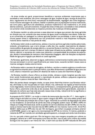 Propostas e considerações da Sociedade Brasileira para o Progresso da Ciência (SBPC) e
Academia Brasileira de Ciências (ABC) acerca da reforma do Código Florestal (PLC 30/2011)




- As áreas úmidas em geral, proporcionam benefícios e serviços ambientais importantes para a
sociedade e meio ambiente, tais como: estocagem de água, limpeza de água, recarga do lençol fre-
ático, regulamento do clima local, manutenção da biodiversidade, regulagem dos ciclos biogeoquí-
micos inclusive estocagem de carbono, habitat e subsídios para as populações humanas tradicionais,
tais como pesca, agricultura de subsistência, produtos madeireiros e não madeireiros e, em áreas
abertas savânicas, a pecuária extensiva. O papel das áreas úmidas para a sociedade e meio ambiente
vai aumentar ainda considerando os impactos previstos das mudanças climáticas globais;
- As florestas mantêm os solos porosos e esses absorvem as águas que escoam das áreas agrícolas
em direção aos rios, evitando que esse excesso de águas cause inundações mais abaixo. Essas áre-
as se convertidas em pastagens ou cultivos agrícolas perdem sua porosidade, e assim as águas das
chuvas passam direta e rapidamente aos rios produzindo maiores e mais freqüentes inundações,
maiores danos materiais e mais perda de vidas;
- As florestas retêm ainda os sedimentos, adubos e insumos químicos agrícolas trazidos pela erosão,
evitando, principalmente, que a terra entupa a calha dos rios, açudes, reservatórios de abasteci-
mento público de geração de energia elétrica, e os portos fluviais e marinhos. Evitam, portanto, um
assoreamento que com o tempo irá destruir todas essas infraestruturas públicas, causando apagão
hídrico, elétrico, e aumentos em custos que reduzirão a competitividade de produtos de exporta-
ção, devido à necessidade de maiores e mais frequentes dragagens, além de reduções na disponibi-
lidade de água para irrigação que afetará os custos agrícolas;
- As florestas, igualmente, absorvem as águas, sedimentos e contaminantes trazidos pelas cheias dos
rios que extravasam e correm superficialmente por esses locais, causando também nesses casos as
mesmas vantagens citadas anteriormente;
- As florestas retêm o excesso de nitrogênio, de fósforo, reciclam a matéria orgânica e transformam
os agrotóxicos evitando assim a poluição hídrica, que afeta diretamente a qualidade da água para uso
rural, urbano e industrial e que eleva em dezenas de vezes os custos de tratamento de água;
- As florestas mantêm a fauna e flora e as áreas úmidas, várzeas e canais marginais que elas reco-
brem sendo fundamentais para garantir a reprodução de peixes, anfíbios e pequenos organismos
que mantém a pesca e áreas de laser ribeirinhas, etc.
Além das perdas dessas vantagens citadas, se essas áreas ribeirinhas tiverem suas florestas reduzi-
das, eliminadas ou não recuperadas em todo o Brasil, mas, sobretudo nas regiões já historicamente
muito degradadas, haverá extensa destruição de florestas e, conseqüentemente, grandes perdas de
fauna e flora, justamente onde elas já são escassas. Esse desmatamento generalizado, associado à
liberação do carbono que hoje está estocado nessas áreas úmidas, reduzirá de forma significativa o
seqüestro de carbono em todo o Brasil.
A proposta do PLC 30/2011, ao mudar o critério de mensuração dos rios (Art. 4º, I ...leito regular..)
reduz a largura de todos os cursos d’ água e assim a largura das APPs, cujo único efeito prático será
reduzir as florestas de proteção dos cursos d’ água, induzindo ao aumento da degradação de todos
os rios brasileiros. O percentual de perda das áreas protegidas poderá variar de 40% a 60% em
relação ao Código Florestal atual, sendo as perdas em termos absolutos de 20m (40%) em rios me-
nores (a imensa maioria dos rios) até mais de 300m (60%) em rios maiores. Como o Art. 35 do PLC
30/2011 define que as APPs dos rios até 10m de largura, que tinham ocupação antrópica anterior
a 22/07/2008, passem a ter agora uma recomposição da APP de no mínimo 15 metros, podendo o
restante da APP ser mantida com atividades agrossilvopastoris, a situação será ainda mais dramática.
Um rio, que pelo critério atual tem 10m de largura e tem suas margens ocupadas por cultivos ou
pastagens, deveria ter a APP recomposta numa faixa de 50m, mas se pelo novo critério de medida
da largura do rios passar a ter menos de 10m, e assim terá sua faixa de APP reduzida de 50m para


                            64
 