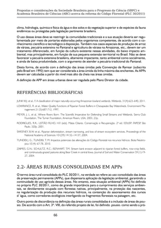 Propostas e considerações da Sociedade Brasileira para o Progresso da Ciência (SBPC) e
Academia Brasileira de Ciências (ABC) acerca da reforma do Código Florestal (PLC 30/2011)




clima, hidrologia, química e física da água e dos solos e da vegetação superior e de espécies da fauna
endêmicas ou protegidas pela legislação pertinente brasileira.
O uso dessas áreas deve se restringir às comunidades tradicionais e a sua atuação deveria ser regu-
lamentada por meio de portarias elaboradas pelos organismos competentes, de acordo com o co-
nhecimento científico e tecnológico à disposição. Também nos casos especiais de produção de arroz
de várzea, pecuária extensiva no Pantanal e agricultura de várzea na Amazonas, etc., devem ter um
tratamento diferenciado, em função da cultura existente nessas atividades, do baixo impacto am-
biental, mas principalmente, em função de sua pequena extensão territorial no Brasil. Não se deve
favorecer a pecuária extensiva brasileira, altamente impactante, tanto ambiental como socialmente,
e ainda de baixa produtividade, com o argumento de atender a pecuária tradicional do Pantanal.
Desta forma, de acordo com a definição das áreas úmidas pela Convenção de Ramsar (subscrita
pelo Brasil em 1993) tem que ser considerada a área úmida da linha máxima das enchentes. As APPs
devem ser calculadas a partir do nível mais alto da cheia nas áreas úmidas.
A definição de APP em áreas urbanas deve ser regulada pelo Plano Diretor da cidade.


REFERÊNCIAS BIBLIOGRÁFICAS

JUNK W.J. et al., F. A classification of major naturally-occurring Amazonian lowland wetlands. Wetlands, 31(4):623–640, 2011.
LOWRANCE, R. et al., Water Quality Functions of Riparian Forest Buffers in Chesapeake Bay Watersheds. Environment Ma-
    nagement 21 (5):687-712, 1997.
MEYER, J. L. et al., Where Rivers Born: The Scientific Imperative for Defending Small Streams and Wetlands. Sierra Club
     Foundation, The Turner Foundation, American Rivers, USA, 2003, 23p.
RODRIGUES, R.R.; LEITÃO FILHO, H.F. (eds). Matas Ciliares: Conservação e Recuperação. 2ª ed. EDUSP; FAPESP São
                                                                                                          ,
     Paulo, 320p, 2001.
SWEENEY, B.W. et al., Riparian deforestation, stream narrowing, and loss of stream ecosystem services. Proceedings of the
     National Academy of Sciences 101(39):14132–14137, 2004.
TUNDISI J. G.; TUNDISI, T. M. Impactos potenciais das alterações do Código Florestal nos recursos hídricos. Biota Neotro-
    pica 10 (4): 67-78, 2010.
ZAIMES, G.N.; SCHULTZ, R.C.; ISENHART, T.M. Stream bank erosion adjacent to riparian forest buffers, row-crop fields,
     and continuously-grazed pastures along Bear Creek in central Iowa. Journal of Soil and Water Conservation 59 (1):19-
     27, 2004.



2.2- ÁREAS RURAIS CONSOLIDADAS EM APPs
O termo área rural consolidada do PLC 30/2011, na verdade se refere ao uso consolidado das áreas
de preservação permanente (APPs), que dispensaria aplicação da legislação ambiental, garantindo a
continuidade de uso agrícola dessas áreas. No entanto, essa situação ambiental (APPs) foi definida
no próprio PLC 30/2011, como de grande importância para o cumprimento dos serviços ambien-
tais, se devidamente ocupada com florestas nativas, principalmente, na proteção das nascentes,
na regularização da produção dos recursos hídricos, na contenção do assoreamento dos cursos
d`água, como corredores ecológicos interligando os fragmentos florestais na paisagem, etc.
Outro ponto de discordância na definição das áreas rurais consolidadas é a inclusão de áreas de pou-
sio. De acordo com o Art. 3º. VIII, do referido projeto de lei, foi definido .pousio. como sendo a prá-


                                   66
 