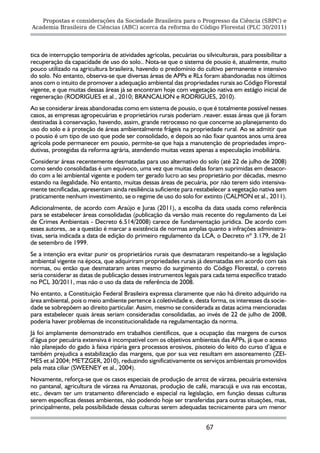 Propostas e considerações da Sociedade Brasileira para o Progresso da Ciência (SBPC) e
Academia Brasileira de Ciências (ABC) acerca da reforma do Código Florestal (PLC 30/2011)




tica de interrupção temporária de atividades agrícolas, pecuárias ou silviculturais, para possibilitar a
recuperação da capacidade de uso do solo.. Nota-se que o sistema de pousio é, atualmente, muito
pouco utilizado na agricultura brasileira, havendo o predomínio do cultivo permanente e intensivo
do solo. No entanto, observa-se que diversas áreas de APPs e RLs foram abandonadas nos últimos
anos com o intuito de promover a adequação ambiental das propriedades rurais ao Código Florestal
vigente, e que muitas dessas áreas já se encontram hoje com vegetação nativa em estágio inicial de
regeneração (RODRIGUES et al., 2010; BRANCALION e RODRIGUES, 2010).
Ao se considerar áreas abandonadas como em sistema de pousio, o que é totalmente possível nesses
casos, as empresas agropecuárias e proprietários rurais poderiam .reaver. essas áreas que já foram
destinadas à conservação, havendo, assim, grande retrocesso no que concerne ao planejamento do
uso do solo e à proteção de áreas ambientalmente frágeis na propriedade rural. Ao se admitir que
o pousio é um tipo de uso que pode ser consolidado, e depois ao não fixar quantos anos uma área
agrícola pode permanecer em pousio, permite-se que haja a manutenção de propriedades impro-
dutivas, protegidas da reforma agrária, atendendo muitas vezes apenas a especulação imobiliária.
Considerar áreas recentemente desmatadas para uso alternativo do solo (até 22 de julho de 2008)
como sendo consolidadas é um equívoco, uma vez que muitas delas foram suprimidas em desacor-
do com a lei ambiental vigente e podem ter gerado lucro ao seu proprietário por décadas, mesmo
estando na ilegalidade. No entanto, muitas dessas áreas de pecuária, por não terem sido intensiva-
mente tecnificadas, apresentam ainda resiliência suficiente para restabelecer a vegetação nativa sem
praticamente nenhum investimento, se o regime de uso do solo for extinto (CALMON et al., 2011).
Adicionalmente, de acordo com Araújo e Juras (2011), a escolha da data usada como referência
para se estabelecer áreas consolidadas (publicação da versão mais recente do regulamento da Lei
de Crimes Ambientais - Decreto 6.514/2008) carece de fundamentação jurídica. De acordo com
esses autores, .se a questão é marcar a existência de normas amplas quanto a infrações administra-
tivas, seria indicada a data de edição do primeiro regulamento da LCA, o Decreto nº 3.179, de 21
de setembro de 1999.
Se a intenção era evitar punir os proprietários rurais que desmataram respeitando-se a legislação
ambiental vigente na época, que adquiriram propriedades rurais já desmatadas em acordo com tais
normas, ou então que desmataram antes mesmo do surgimento do Código Florestal, o correto
seria considerar as datas de publicação desses instrumentos legais para cada tema específico tratado
no PCL 30/2011, mas não o uso da data de referência de 2008.
No entanto, a Constituição Federal Brasileira expressa claramente que não há direito adquirido na
área ambiental, pois o meio ambiente pertence à coletividade e, desta forma, os interesses da socie-
dade se sobrepõem ao direito particular. Assim, mesmo se considerada as datas acima mencionadas
para estabelecer quais áreas seriam consideradas consolidadas, ao invés de 22 de julho de 2008,
poderia haver problemas de inconstitucionalidade na regulamentação da norma.
Já foi amplamente demonstrado em trabalhos científicos, que a ocupação das margens de cursos
d’água por pecuária extensiva é incompatível com os objetivos ambientais das APPs, já que o acesso
não planejado do gado à faixa ripária gera processos erosivos, pisoteio do leito do curso d’água e
também prejudica a estabilização das margens, que por sua vez resultam em assoreamento (ZEI-
MES et al 2004; METZGER, 2010), reduzindo significativamente os serviços ambientais promovidos
pela mata ciliar (SWEENEY et al., 2004).
Novamente, reforça-se que os casos especiais de produção de arroz de várzea, pecuária extensiva
no pantanal, agricultura de várzea na Amazonas, produção de café, maracujá e uva nas encostas,
etc., devam ter um tratamento diferenciado e especial na legislação, em função dessas culturas
serem específicas desses ambientes, não podendo hoje ser transferidas para outras situações, mas,
principalmente, pela possibilidade dessas culturas serem adequadas tecnicamente para um menor


                                                                       67
 
