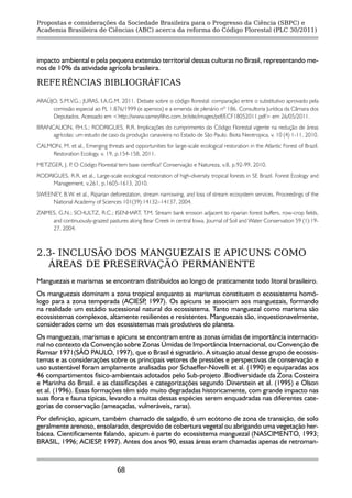 Propostas e considerações da Sociedade Brasileira para o Progresso da Ciência (SBPC) e
Academia Brasileira de Ciências (ABC) acerca da reforma do Código Florestal (PLC 30/2011)




impacto ambiental e pela pequena extensão territorial dessas culturas no Brasil, representando me-
nos de 10% da atividade agrícola brasileira.

REFERÊNCIAS BIBLIOGRÁFICAS

ARAÚJO, S.M.V.G.; JURAS, I.A.G.M. 2011. Debate sobre o código florestal: comparação entre o substitutivo aprovado pela
     comissão especial ao PL 1.876/1999 (e apensos) e a emenda de plenário nº 186. Consultoria Jurídica da Câmara dos
     Deputados. Acessado em <http://www.sarneyfilho.com.br/site/images/pdf/ECF18052011.pdf> em 26/05/2011.
BRANCALION, P    .H.S.; RODRIGUES, R.R. Implicações do cumprimento do Código Florestal vigente na redução de áreas
     agrícolas: um estudo de caso da produção canavieira no Estado de São Paulo. Biota Neotropica, v. 10 (4) 1-11, 2010.
CALMON, M. et al., Emerging threats and opportunities for large-scale ecological restoration in the Atlantic Forest of Brazil.
    Restoration Ecology, v. 19, p.154-158, 2011.
METZGER, J. P O Código Florestal tem base científica? Conservação e Natureza, v.8, p.92-99, 2010.
             .
RODRIGUES, R.R. et al., Large-scale ecological restoration of high-diversity tropical forests in SE Brazil. Forest Ecology and
     Management, v.261, p.1605-1613, 2010.
SWEENEY, B.W. et al., Riparian deforestation, stream narrowing, and loss of stream ecosystem services. Proceedings of the
     National Academy of Sciences 101(39):14132–14137, 2004.
ZAIMES, G.N.; SCHULTZ, R.C.; ISENHART, T.M. Stream bank erosion adjacent to riparian forest buffers, row-crop fields,
     and continuously-grazed pastures along Bear Creek in central Iowa. Journal of Soil and Water Conservation 59 (1):19-
     27, 2004.



2.3- INCLUSÃO DOS MANGUEZAIS E APICUNS COMO
  ÁREAS DE PRESERVAÇÃO PERMANENTE
Manguezais e marismas se encontram distribuídos ao longo de praticamente todo litoral brasileiro.
Os manguezais dominam a zona tropical enquanto as marismas constituem o ecossistema homó-
logo para a zona temperada (ACIESP 1997). Os apicuns se associam aos manguezais, formando
                                     ,
na realidade um estádio sucessional natural do ecossistema. Tanto manguezal como marisma são
ecossistemas complexos, altamente resilientes e resistentes. Manguezais são, inquestionavelmente,
considerados como um dos ecossistemas mais produtivos do planeta.
Os manguezais, marismas e apicuns se encontram entre as zonas úmidas de importância internacio-
nal no contexto da Convenção sobre Zonas Úmidas de Importância Internacional, ou Convenção de
Ramsar 1971(SÃO PAULO, 1997), que o Brasil é signatário. A situação atual desse grupo de ecossis-
temas e as considerações sobre os principais vetores de pressões e perspectivas de conservação e
uso sustentável foram amplamente analisadas por Schaeffer-Novelli et al. (1990) e equiparadas aos
46 compartimentos físico-ambientais adotados pelo Sub-projeto .Biodiversidade da Zona Costeira
e Marinha do Brasil. e as classificações e categorizações segundo Dinerstein et al. (1995) e Olson
et al. (1996). Essas formações têm sido muito degradadas historicamente, com grande impacto nas
suas flora e fauna típicas, levando a muitas dessas espécies serem enquadradas nas diferentes cate-
gorias de conservação (ameaçadas, vulneráveis, raras).
Por definição, apicum, também chamado de salgado, é um ecótono de zona de transição, de solo
geralmente arenoso, ensolarado, desprovido de cobertura vegetal ou abrigando uma vegetação her-
bácea. Cientificamente falando, apicum é parte do ecossistema manguezal (NASCIMENTO, 1993;
BRASIL, 1996; ACIESP 1997). Antes dos anos 90, essas áreas eram chamadas apenas de retroman-
                      ,



                                    68
 